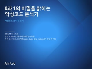 0과 1의 비밀을 밝히는
악성코드 분석가
2015.11.17 (v1.0)
안랩 시큐리티대응센터(ASEC) 분석팀
차민석 (車珉錫, CHA Minseok, Jacky Cha, mstoned7) 책임 연구원
악성코드 분석가 소개
 