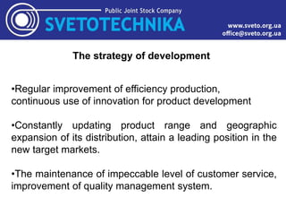 The strategy of development
•Regular improvement of efficiency production,
continuous use of innovation for product development
•Constantly updating product range and geographic
expansion of its distribution, attain a leading position in the
new target markets.
•The maintenance of impeccable level of customer service,
improvement of quality management system.
 