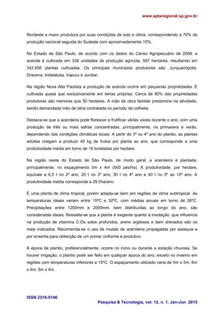 www.aptaregional.sp.gov.br
ISSN 2316-5146
Pesquisa & Tecnologia, vol. 12, n. 1, Jan-Jun 2015
Nordeste a maior produtora por suas condições de solo e clima, correspondendo a 70% da
produção nacional seguida do Sudeste com aproximadamente 15%.
No Estado de São Paulo, de acordo com os dados do Censo Agropecuário de 2008, a
acerola é cultivada em 338 unidades de produção agrícola, 597 hectares, resultando em
342.856 plantas cultivadas. Os principais municípios produtores são: Junqueirópolis,
Dracena, Indaiatuba, Irapuru e Jundiaí.
Na região Nova Alta Paulista a produção de acerola ocorre em pequenas propriedades. É
cultivada quase que exclusivamente em terras próprias. Cerca de 80% das propriedades
produtoras são menores que 50 hectares. A mão de obra familiar predomina na atividade,
sendo demandada mão de obra contratada no período de colheita.
Destaca-se que a aceroleira pode florescer e frutificar várias vezes durante o ano, com uma
produção de três ou mais safras concentradas, principalmente, na primavera e verão,
dependendo das condições climáticas locais. A partir do 3º ou 4º ano do plantio, as plantas
adultas chegam a produzir 40 kg de frutos por planta ao ano, que corresponde a uma
produtividade média em torno de 16 toneladas por hectare.
Na região oeste do Estado de São Paulo, de modo geral, a aceroleira é plantada,
principalmente, no espaçamento 5m x 4m (500 pés/ha). A produtividade, por hectare,
equivale a 6,5 t no 2º ano, 20 t no 3º ano, 30 t no 4º ano e 40 t no 5º ao 10º ano. A
produtividade média corresponde a 29 t/ha/ano.
É uma planta de clima tropical, porém adapta-se bem em regiões de clima subtropical. As
temperaturas ideais variam entre 15ºC e 32ºC, com médias anuais em torno de 26ºC.
Precipitações entre 1200mm e 2000mm, bem distribuídas ao longo do ano, são
consideradas ideais. Ressalta-se que a planta é exigente quanto à insolação, que influencia
na produção de vitamina C.Os solos profundos, areno argilosos e bem drenados são os
mais indicados. Recomenda-se o uso de mudas de aceroleira propagadas por estaquia e
por enxertia para obtenção de um pomar uniforme e produtivo.
A época de plantio, preferencialmente, ocorre no início ou durante a estação chuvosa. Se
houver irrigação, o plantio pode ser feito em qualquer época do ano, exceto no inverno em
regiões com temperaturas inferiores a 15ºC. O espaçamento utilizado varia de 5m x 5m; 6m
x 4m; 5m x 4m.
 