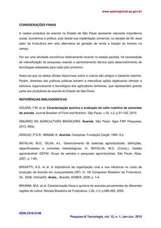 www.aptaregional.sp.gov.br
ISSN 2316-5146
Pesquisa & Tecnologia, vol. 12, n. 1, Jan-Jun 2015
CONSIDERAÇÕES FINAIS
A cadeia produtiva da acerola no Estado de São Paulo apresenta relevante importância
social, econômica e política, pois desde sua implantação comercial, na década de 90, esse
setor da fruticultura tem sido alternativa de geração de renda e fixação do homem no
campo.
Por ser uma atividade econômica relativamente recente no estado paulista, há necessidade
de intensificação de pesquisas visando o aprimoramento técnico para desenvolvimento de
tecnologias adaptadas para cada pólo produtivo.
Notou-se que os dados oficiais disponíveis sobre a cultura são antigos e bastante restritos.
Porém, diretrizes das políticas públicas tendem a intensificar ações objetivando otimizar a
estrutura organizacional e tecnológica dos agricultores familiares, que representam grande
parte dos produtores de acerola do Estado de São Paulo.
REFERÊNCIAS BIBLIOGRÁFICAS
AGUIAR, T.M. et al. Caracterização química e avaliação do valor nutritivo de sementes
de acerola. Journal Brazilian of Food and Nutrition, São Paulo, v.35, n.2, p.91-102, 2010.
ANUÁRIO DA AGRICULTURA BRASILEIRA. Acerola. São Paulo: Agra FNP Pesquisas,
2013. 480p.
ARAÚJO, P.S.R.; MINAMI, K. Acerola. Campinas: Fundação Cargill, 1994. 8 p.
BATALHA, M.O.; SILVA, A.L. Gerenciamento de sistemas agroindustriais: definições,
especificidades e correntes metodológicas. In: BATALHA, M.O. (Coord.). Gestão
agroindustrial: GEPAI: Grupo de estudos e pesquisas agroindustriais. São Paulo: Atlas,
2007. p. 1-60.
BRIGATTI, A.S. et al. A importância da organização rural e sua influência no custo de
produção da Acerola em Junqueirópolis (SP). In: XX Congresso Brasileiro de Fruticultura,
54., 2008, Vitória/ES. Anais... Brasília: SOBER, 2008. p. 1-4.
BRUNINI, M.A. et al. Caracterização física e química de acerolas provenientes de diferentes
regiões de cultivo. Revista Brasileira de Fruticultura, v.26, n.3, p.486-489, 2004.
 