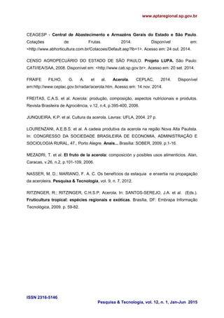 www.aptaregional.sp.gov.br
ISSN 2316-5146
Pesquisa & Tecnologia, vol. 12, n. 1, Jan-Jun 2015
CEAGESP - Central de Abastecimento e Armazéns Gerais do Estado e São Paulo.
Cotações de Frutas. 2014. Disponível em:
<http://www.abhorticultura.com.br/Cotacoes/Default.asp?lb=1>. Acesso em: 24 out. 2014.
CENSO AGROPECUÁRIO DO ESTADO DE SÃO PAULO. Projeto LUPA. São Paulo:
CATI/IEA/SAA, 2008. Disponível em: <http://www.cati.sp.gov.br>. Acesso em: 20 set. 2014.
FRAIFE FILHO, G. A. et al. Acerola. CEPLAC, 2014. Disponível
em:http://www.ceplac.gov.br/radar/acerola.htm. Acesso em: 14 nov. 2014.
FREITAS, C.A.S. et al. Acerola: produção, composição, aspectos nutricionais e produtos.
Revista Brasileira de Agrociência, v.12, n.4, p.395-400, 2006.
JUNQUEIRA, K.P. et al. Cultura da acerola. Lavras: UFLA, 2004. 27 p.
LOURENZANI, A.E.B.S. et al. A cadeia produtiva da acerola na região Nova Alta Paulista.
In: CONGRESSO DA SOCIEDADE BRASILEIRA DE ECONOMIA, ADMINISTRAÇÃO E
SOCIOLOGIA RURAL, 47., Porto Alegre. Anais... Brasília: SOBER, 2009. p.1-16.
MEZADRI, T. et al. El fruto de la acerola: composición y posibles usos alimenticios. Alan,
Caracas, v.26, n.2, p.101-109, 2006.
NASSER, M. D.; MARIANO, F. A. C. Os benefícios da estaquia e enxertia na propagação
da aceroleira. Pesquisa & Tecnologia, vol. 9, n. 7, 2012.
RITZINGER, R.; RITZINGER, C.H.S.P. Acerola. In: SANTOS-SEREJO, J.A. et al. (Eds.).
Fruticultura tropical: espécies regionais e exóticas. Brasília, DF: Embrapa Informação
Tecnológica, 2009. p. 59-82.
 