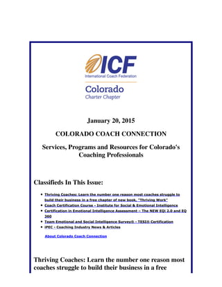 January 20, 2015
COLORADO COACH CONNECTION
Services, Programs and Resources for Colorado's
Coaching Professionals
Classifieds In This Issue:
Thriving Coaches: Learn the number one reason most coaches struggle to
build their business in a free chapter of new book, "Thriving Work"
Coach Certification Course - Institute for Social & Emotional Intelligence
Certification in Emotional Intelligence Assessment – The NEW EQi 2.0 and EQ
360
Team Emotional and Social Intelligence Survey® - TESI® Certification
iPEC - Coaching Industry News & Articles
About Colorado Coach Connection
Thriving Coaches: Learn the number one reason most
coaches struggle to build their business in a free
 