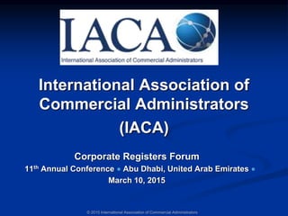 International Association of
Commercial Administrators
(IACA)
Corporate Registers Forum
11th Annual Conference Abu Dhabi, United Arab Emirates
March 10, 2015
© 2015 International Association of Commercial Administrators
 