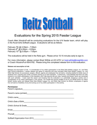 Evaluations for the Spring 2015 Feeder League
Coach Allen Woodruff will be conducting evaluations for the U14 feeder team, which will play
in the Rural Girls Softball League. Evaluations will be as follows:
February 7th @ 4:30pm – 7:00pm
February 8th
@ 4:00pm – 6:00pm
February 15th
@ 5:00pm – 7:00pm
The evaluations will be held in the Reitz gym. Please arrive 10-15 minutes early to sign in.
For more information, please contact Brad Wilhite at 431-4751 or brad.wilhite@insightbb.com
or Coach Woodruff at 459-5782. Please bring this completed release form to the evaluation.
Release and assumption of risk
Release and assumption of risk: In consideration of my child’s participation in the West Side Athletic League, Inc. and Reitz
High School evaluations, I hereby release and agree to indemnify and save harmless West Side Athletic League, Inc. and
Reitz High School, its successors, assigns, officers, agents and employees from all claims, including liability for bodily injury of
whatever kind, including loss of life or property arising out of said evaluation. Furthermore, I acknowledge that there are risks
inherent in my child’s participation in the evaluation and I fully assume all such risks, hazards and losses, which are connected
with such activities. I have read this waiver and knowing that the evaluation is a potentially dangerous activity and in
consideration of my child’s participation in this activity, I for myself and anyone entitled to act on my behalf and/or my child’s
behalf, hereby waive and release West Side Athletic League, Inc. and Reitz High School, its officers, employees or agents
from all claims of liabilities of any kind arising out of my child’s participation in this activity.
Permission
Parent’s signature__________________________________________________
Parent’s name (printed)______________________________________________
Child’s name_______________________________________________________
Child’s Date of Birth________________________________
Child’s School & Grade______________________________
Email____________________________________________
Phone#_____________________________
Softball Organization from 2013___________________________
 
