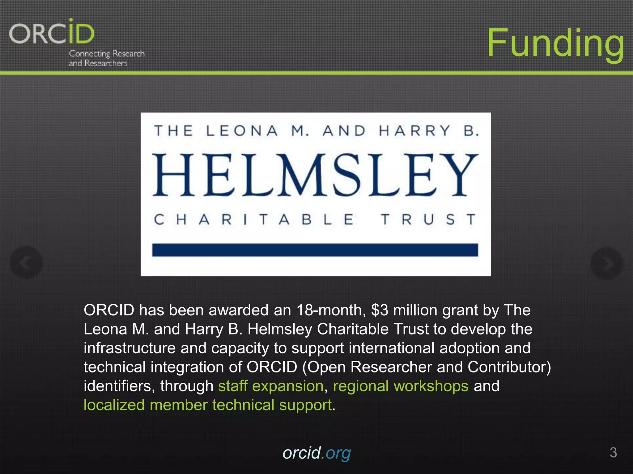 orcid.org 3
Funding
ORCID has been awarded an 18-month, $3 million grant by The
Leona M. and Harry B. Helmsley Charitable Trust to develop the
infrastructure and capacity to support international adoption and
technical integration of ORCID (Open Researcher and Contributor)
identifiers, through staff expansion, regional workshops and
localized member technical support.
