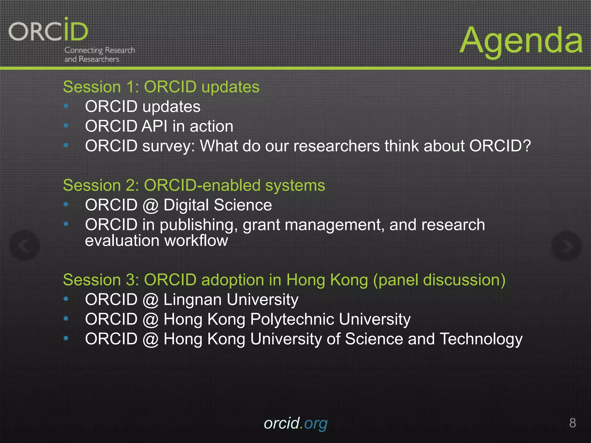 Agenda
Session 1: ORCID updates
• ORCID updates
• ORCID API in action
• ORCID survey: What do our researchers think about ORCID?
Session 2: ORCID-enabled systems
• ORCID @ Digital Science
• ORCID in publishing, grant management, and research
evaluation workflow
Session 3: ORCID adoption in Hong Kong (panel discussion)
• ORCID @ Lingnan University
• ORCID @ Hong Kong Polytechnic University
• ORCID @ Hong Kong University of Science and Technology
orcid.org 8