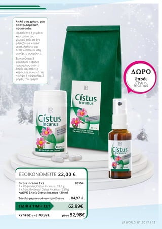 11LR WORLD 01.2017
Απλό στη χρήση, για
αποτελεσματική
προστασία:
Προσθέστε 1 γεμάτο
κουταλάκι του
γλυκού τσάι σε ένα
φλιτζάνι με καυτό
νερό. Αφήστε για
8-10 λεπτά και στη
συνέχεια σουρώστε.
Συνιστώνται 3
ψεκασμοί 3 φορές
ημερησίως από το
Σπρέι και από τις
κάψουλες συνιστάται
η λήψη 1 κάψουλας 2
φορές την ημέρα!
ΔΩΡΟ
Σπρέι
Cistus
Incanus
ΕΞΟΙΚΟΝΟΜΕΙΤΕ 22,00 €
Cictus Incanus Σετ 80354
1 x Κάψουλες Cistus Incanus · 33,5 g
1 x Τσάι Βοτάνων Cistus Incanus · 250 g
+ΔΩΡΟ Σπρέι Cistus Incanus · 30 ml
Σύνολο μεμονωμένων προϊόντων 84,97 €
62,99€ΕΙΔΙΚΗ ΤΙΜΗ ΣΕΤ
ΚΎΠΡΟΣ από 70,97€	 μόνο 52,98€
 