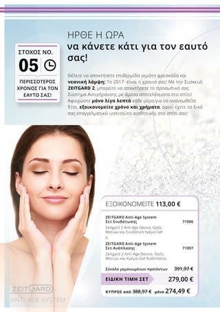 ANTI-AGE SYSTEM
ΠΕΡΙΣΣΟΤΕΡΟΣ
ΧΡΟΝΟΣ ΓΙΑ ΤΟΝ
ΕΑΥΤΟ ΣΑΣ!
ΣΤΟΧΟΣ ΝΟ.
05 Θέλετε να αποκτήσετε επιδερμίδα γεμάτη φρεσκάδα και
νεανική λάμψη; Το 2017 είναι η χρονιά σας! Με την Συσκευή
ZEITGARD 2, μπορείτε να αποκτήσετε το προσωπικό σας
Σύστημα Αντιγήρανσης με άμεσα αποτελέσματα στο σπίτι!
Αφιερώστε μόνο λίγα λεπτά κάθε μέρα για να ανανεωθείτε.
Έτσι, εξοικονομείτε χρόνο και χρήματα, αφού έχετε το δικό
σας επαγγελματικό ινστιτούτο αισθητικής στο σπίτι σας!
ΗΡΘΕ Η ΩΡΑ
να κάνετε κάτι για τον εαυτό
σας!
ΕΞΟΙΚΟΝΟΜΕΙΤΕ 113,00 €
ZEITGARD Anti-Age System
Σετ Ενυδάτωσης 71006
Zeitgard 2 Anti-Age Device, Ορός
Ματιών και Ενυδατική Κρέμα-Gel
ή
ZEITGARD Anti-Age System
Σετ Ανάπλασης 71007
Zeitgard 2 Anti-Age Device, Ορός
Ματιών και Κρέμα-Gel Ανάπλασης
Σύνολο μεμονωμένων προϊόντων 391,97 €
279,00 €ΕΙΔΙΚΗ ΤΙΜΗ ΣΕΤ
ΚΎΠΡΟΣ από 388,97 €	 μόνο 274,49 €
 