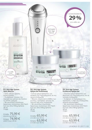 01
02
03
13LR WORLD 01.2017
01| Anti-Age System
Ορός Ματιών
• Ορός ματιών υψηλής
συγκέντρωσης
•	Ενυδατώνει, τονώνει την
περιοχή των ματιών και λειαίνει
τις λεπτές γραμμές
•	Με καινοτόμο σύμπλεγμα
δραστικών συστατικών από Patch
H2
O και Ultra Filling Spheres
30 ml
71000
Ελλάδα 75,99 €
(253,30 € ανά 100 ml)
Κύπρος 74,99 €
(249,97 € ανά 100 ml)
02| Anti-Age System
Κρέμα-Gel Ανάπλασης
• Ειδική κρέμα προσώπου για
σύσφιξη του περιγράμματος σε πιο
ώριμη επιδερμίδα
•	Μειώνει σημαντικά το βάθος των
ρυτίδων, προσφέρει τόνωση και
νεανική όψη στην επιδερμίδα
•	Με καινοτόμο σύμπλεγμα
δραστικών συστατικών από Patch
H2
O και Ultra Filling Spheres
50 ml
71002
Ελλάδα 65,99 €
(131,98 € ανά 100 ml)
Κύπρος 63,99 €
(127,98 € ανά 100 ml)
03| Anti-Age System
Ενυδατική Κρέμα-Gel
• Πλούσια κρέμα προσώπου για
βελτίωση του περιγράμματος και σε
νεότερη επιδερμίδα
•	Συσφίγγει το περίγραμμα του
προσώπου, η όψη της επιδερμίδας
αποκτά ομοιομορφία
•	Με καινοτόμο σύμπλεγμα
δραστικών συστατικών από Patch
H2
O και Ultra Filling Spheres
50 ml
71001
Ελλάδα 65,99 €
(131,98 € ανά 100 ml)
Κύπρος 63,99 €
(127,98 € ανά 100 ml)
ΕΞΟΙΚΟΝΟΜΕΙΤΕ
29 %
στο κάθε σετ
Για κάθε
τύπο
επιδερμίδας
Για πιο ώριμες
επιδερμίδες
Για νεότερες
επιδερμίδες
ZEITGARD
Anti-Age
Device
ή
 