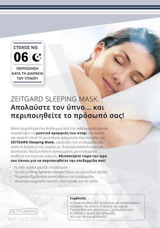 ANTI-AGE SYSTEM
Κάντε συχνότερα ένα διάλειμμα από την καθημερινότητα και
ανακαλύψτε το μυστικό ομορφιάς των σταρ: τον σωστό
και αρκετό ύπνο! Η καινοτόμος φόρμουλα περιποίησης της
ZEITGARD Sleeping Mask, εφοδιάζει την επιδερμίδα σας
κατά τη διάρκεια της νύχτας με ιδιαίτερα αποτελεσματικά
συστατικά. Θα ξυπνήσετε ανανεωμένη, με επιδερμίδα
αισθητά πιο λεία και νεανική. Αξιοποιήστε τώρα την ώρα
του ύπνου για να περιποιηθείτε την επιδερμίδα σας!
•	 Το λάδι Jojoba χαρίζει ενυδάτωση
•	 Τα Ultra Filling Spheres εξασφαλίζουν αντιρυτιδική δράση
•	 Τα μούρα Σχιζάνδρα αναπλάθουν την επιδερμίδα
•	 Ιδιαίτερα εύχρηστο προϊόν, ιδανικό και για το ταξίδι
ZEITGARD SLEEPING MASK:
Απολαύστε τον ύπνο... και
περιποιηθείτε το πρόσωπό σας!
Συμβουλή:
Η Leave-on-Mask δεν ξεπλένεται και απελευθερώνει
τη δράση της κατά τη διάρκεια της νύχτας.
Για ένα βέλτιστο αποτέλεσμα, χρησιμοποιήστε
τη Mάσκα 2 φορές την εβδομάδα
αντί για την Κρέμα Νυκτός!
ΣΤΟΧΟΣ ΝΟ.
06
ΠΕΡΙΠΟΊΗΣΗ
ΚΑΤΆ ΤΗ ΔΙΆΡΚΕΙΑ
ΤΟΥ ΎΠΝΟΥ!
 