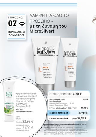 Αποτελεσματικότητα επιστημονικά αποδεδειγμένη από το
Ινστιτούτο Dermatest:
•	85% επιβεβαίωσαν μείωση στις ατέλειες της επιδερμίδας*
•	100% δήλωσαν υψηλή ανεκτικότητα στην Κρέμα Προσώπου *
*Η Αντιβακτηριακή Κρέμα Προσώπου ελέγχθηκε από το Ινστιτούτο
Dermatest GmbH σε 30 άνδρες και γυναίκες ηλικίας 16-34 ετών για
χρονικό διάστημα 8 εβδομάδων τον Αύγουστο του 2005.
ΛΑΜΨΗ ΓΙΑ ΟΛΟ ΤΟ
ΠΡΟΣΩΠΟ –
με τη δύναμη του
MicroSilver!
Κρέμα DermaIntense
για τα πιο απαιτητικά
και ταλαιπωρημένα
σημεία, με Ενεργό
Σύμπλεγμα
Βιταμίνης Β12!
Aloe Vera
Κρέμα DermaIntense
50 ml
20606
Ελλάδα 32,99 €
(65,98 € ανά 100 ml)
Κύπρος 31,99 €
(63,98 € ανά 100 ml)
ΣΤΟΧΟΣ ΝΟ.
07
ΠΕΡΙΣΣΟΤΕΡΑ
ΧΑΜΟΓΕΛΑ!
ΕΞΟΙΚΟΝΟΜΕΙΤΕ 4,00 €
MICROSILVER PLUS 25004
Σετ Προσώπου
Καθαριστικό Προσώπου · 150 ml
Κρέμα Προσώπου · 50 ml
Σύνολο μεμονωμένων προϊόντων 41,98 €
37,99 €ΕΙΔΙΚΗ ΤΙΜΗ ΣΕΤ
ΚΎΠΡΟΣ από 41,98 €	 μόνο 37,99 €
 
