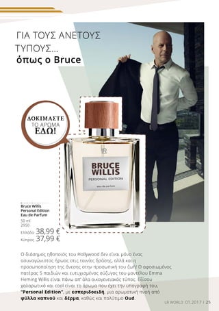 25LR WORLD 01.2017
Bruce Willis
Personal Edition
Eau de Parfum
50 ml
2950
Ελλάδα 38,99 €
Κύπρος 37,99 €
ΓΙΑ ΤΟΥΣ ΆΝΕΤΟΥΣ
ΤΎΠΟΥΣ...
όπως ο Bruce
Ο διάσημος ηθοποιός του Hollywood δεν είναι μόνο ένας
ασυναγώνιστος ήρωας στις ταινίες δράσης, αλλά και η
προσωποποίηση της άνεσης στην προσωπική του ζωή! Ο αφοσιωμένος
πατέρας 5 παιδιών και ευτυχισμένος σύζυγος του μοντέλου Emma
Heming Willis είναι πάνω απ’ όλα οικογενειακός τύπος. Εξίσου
χαλαρωτικό και cool είναι το άρωμα που έχει την υπογραφή του,
“Personal Edition”, με εσπεριδοειδή, μια αρωματική πνοή από
φύλλα καπνού και δέρμα, καθώς και πολύτιμο Oud.
ΔΟΚΙΜΑΣΤΕ
ΤΟ ΑΡΩΜΑ
ΕΔΩ!
 