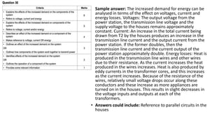 • Sample answer: The increased demand for energy can be
analysed in terms of the effect on voltages, current and
energy losses. Voltages: The output voltage from the
power station, the transmission line voltage and the
supply voltage to the houses remains approximately
constant. Current: An increase in the total current being
drawn from T2 by the houses produces an increase in the
transmission line current and the output current from the
power station. If the former doubles, then the
transmission line current and the current output of the
power station approximately double. Energy losses: Heat is
produced in the transmission line wires and other wires
due to their resistance. As the current increases the heat
produced in the wires increases. Heat is also produced by
eddy currents in the transformer cores, and this increases
as the current increases. Because of the resistance of the
wires, relatively small voltage drops occur along these
conductors and these increase as more appliances are
turned on in the houses. This results in slight decreases in
the voltage inputs and outputs at each of the
transformers.
• Answers could include: Reference to parallel circuits in the
houses
 