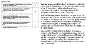 • Sample answer: A black body produces a radiation
curve that is dependent on the temperature of the
body. A star acts as a black body and the
characteristic peak of the curve reflects the
temperature of the surface of the star.
• A black body produces a continuous spectrum, so
the spectrum of stars is continuous. Absorption lines
are seen in the spectrum due to cooler gas particles
in the atmosphere around the stars absorbing
certain wavelengths of energy resulting in an
absorption spectrum which identifies the atoms in
the gas clouds.
• Using different gas discharge tubes (hydrogen,
helium, neon) and a spectroscope, unique spectra
can be observed in a school laboratory. This can be
used to compare with spectral lines produced by
stars to identify their chemical composition.
Incandescent bulbs can demonstrate a continuous
spectrum curve.
 