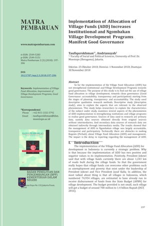 Vol 2 No 1 Hlm
MATRA
PEMBARUAN
www.matrapembaruan.com
e-ISSN: 2549-5283
p-ISSN: 2549-5151
Matra Pembaruan 2 (3) (2018): 197-
206
DOI:
10.21787/mp.2.3.2018.197-206
Keywords: Implementation of Village
Fund Allocation, Improvement of
Village Development Programs, Good
Governance.
*Korespondensi
Phone : +62 815-1332-3792
Email : taufiqurokhman@dsn.
moestopo.ac.id
MATRA PEMBARUAN
Jurnal Inovasi Kebijakan
Implementation of Allocation of
Village Funds (ADD) Increases
Institutional and Ngombakan
Village Development Programs
Manifest Good Governance
Taufiqurokhman1*
, Andriansyah2
1,2
Faculty of Social and Political Sciences, University of Prof. Dr.
Moestopo (Beragama), Jakarta.
Dikirim: 25 Oktober 2018; Direvisi: 1 November 2018; Disetujui:
30 November 2018
Abstract
So far the implementation of the Village Fund Allocation (ADD) has
not strengthened institutional and Village Development Programs towards
good governance. The purpose of this study is to find out the use of village
fund allocation in village development, towards clean governance (Good
Governance: accountability, transparency and participation) starting from
the stages of planning, transparency and accountability. The study used
descriptive qualitative research methods. Descriptive study (descriptive
study), aims to explain the aspects that are relevant to the observed
phenomenon. This study helps researchers to explain the characteristics
of the subject under study, examines several aspects of the phenomenon
of ADD implementation in strengthening institutions and village programs
to realize good governance. Sources of data used in research are primary
data, namely data sources obtained directly from original sources
without intermediaries. And secondary data sources of research data are
obtained indirectly through intermediary media. The results showed that
the management of ADD in Ngombakan village was largely accountable,
transparent and participatory. Technically there are obstacles in making
Regents (Perbub), about Village Fund Allocation (ADD) and management.
The impact is the delay in reporting regarding the management of ADD.
M at r a
Pe m b a ru an
Di t e r b i t ka n Ole h
BA D A N PE N E LI TI A N D A N PE N G E M B A N G A N K
E M E N T E RI A N D A L A M NEGERI
RE P U B LI K IN DO NESIA
Jakarta,
Maret 2018 e-I S S N : 2 5 4 9 - 5 2 8 3
p-I SSN : 2 0 8 5 - 5 151
I. Introduction
The implementation of the Village Fund Allocation (ADD) for
development in Indonesia is currently a strategic problem. Why
is that because the implementation of ADD has two positive and
negative values in its implementation. Positively, President Jokowi
said that with village funds currently there are about 1,243 km
of roads built during the village funds. So that the government
really hopes that village funds can overcome other problems such
as unemployment and poverty that exist under the leadership of
BADAN PENELITIAN DAN
PENGEMBANGAN (BPP)
KEMENTERIAN DALAM
NEGERI
Jl. Kramat Raya No 132,Jakarta Pusat,
10450
President Jokowi and Vice President Jusuf Kalla. In addition, the
most talked about thing is that all villages in Indonesia, which
numbered 74,954 villages, are estimated to have already run to
receive disbursement of funds from the State Budget (APBN) for
village development. The budget provided is not small, each village
will get a budget of around 700 million to 1.4 billion Rupiah (DGT,
2016).
197
 