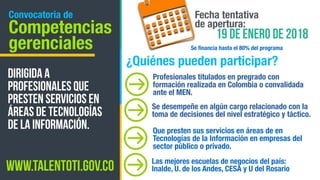 Convocatoria de
Competencias
gerenciales
Profesionales titulados en pregrado con
formación realizada en Colombia o convalidada
ante el MEN.
Dirigida a
profesionales que
presten servicios en
áreas de Tecnologías
de la Información.
Fecha tentativa
de apertura:
19 de enero de 2018
¿Quiénes pueden participar?
Se desempeñe en algún cargo relacionado con la
toma de decisiones del nivel estratégico y táctico.
Que presten sus servicios en áreas de en
Tecnologías de la Información en empresas del
sector público o privado.
www.talentoti.gov.co
Se ﬁnancia hasta el 80% del programa
Las mejores escuelas de negocios del país:
Inalde, U. de los Andes, CESA y U del Rosario
 