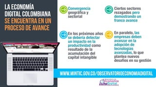 la economía  
digital colombiana
se encuentra en un
proceso de avance
www.mintic.gov.co/observatorioeconomiadigital
Convergencia
geográﬁca y
sectorial
Ciertos sectores
rezagados pero
demostrando un
franco avance
En los próximos años
se debería detectar
un impacto en la
productividad como
resultado de la
acumulación del
capital intangible
En paralelo, las
empresas deben
avanzar en la
adopción de
tecnologías
avanzadas, lo que
plantea nuevos
desafíos en su gestión
 