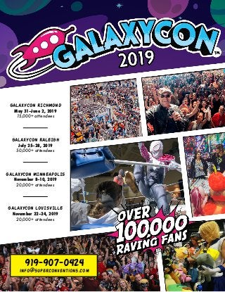 GALAXYCON RICHMOND
May 31–June 2, 2019
15,000+ attendees
GALAXYCON MINNEAPOLIS
November 8–10, 2019
20,000+ attendees
GALAXYCON RALEIGH
July 25–28, 2019
50,000+ attendees
GALAXYCON LOUISVILLE
November 22–24, 2019
20,000+ attendees
919-907-0424
info@superconventions.com
 