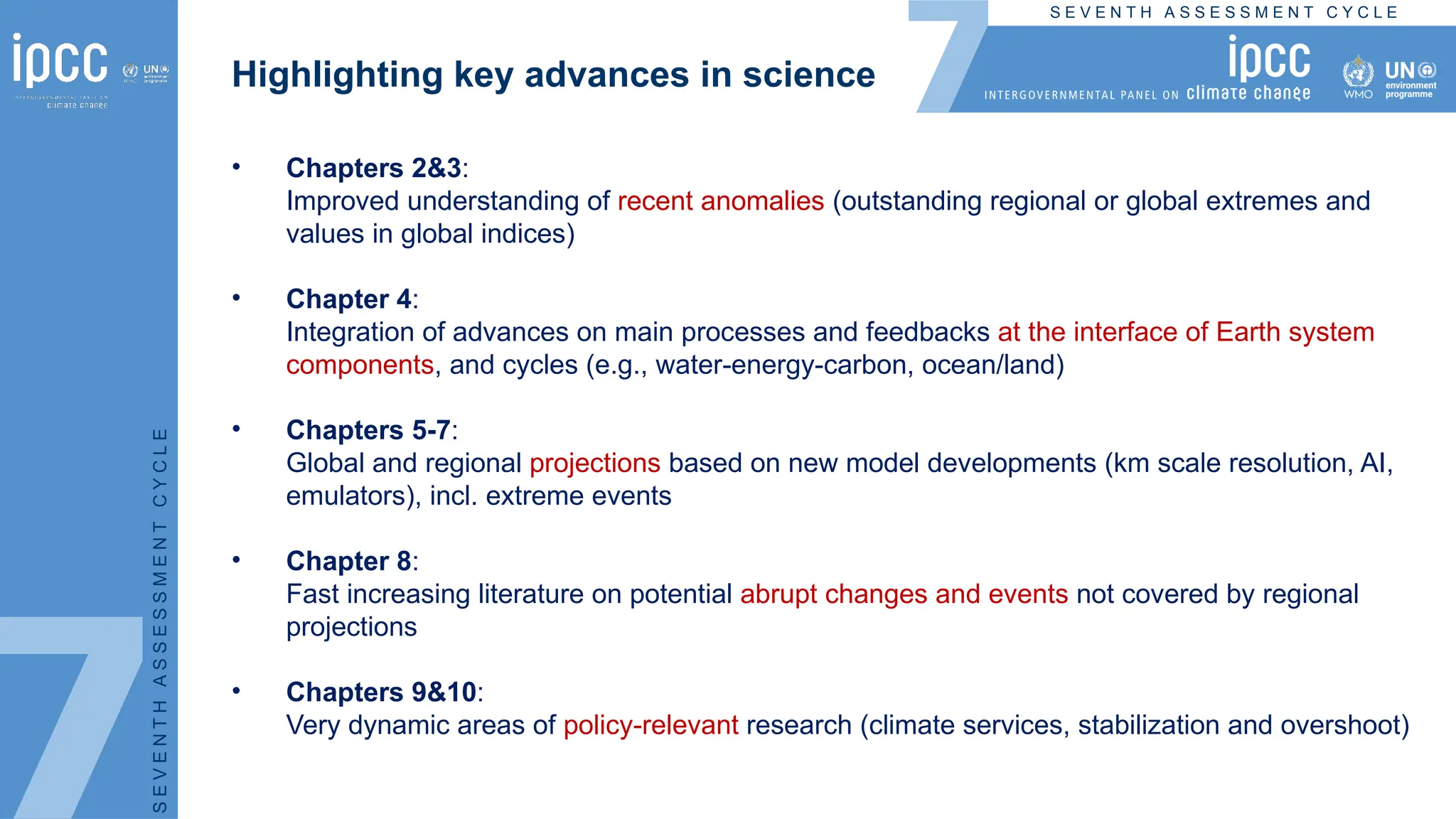 S E V E N T H A S S E S S M E N T C Y C L E
S
E
V
E
N
T
H
A
S
S
E
S
S
M
E
N
T
C
Y
C
L
E
Highlighting key advances in science
• Chapters 2&3:
Improved understanding of recent anomalies (outstanding regional or global extremes and
values in global indices)
• Chapter 4:
Integration of advances on main processes and feedbacks at the interface of Earth system
components, and cycles (e.g., water-energy-carbon, ocean/land)
• Chapters 5-7:
Global and regional projections based on new model developments (km scale resolution, AI,
emulators), incl. extreme events
• Chapter 8:
Fast increasing literature on potential abrupt changes and events not covered by regional
projections
• Chapters 9&10:
Very dynamic areas of policy-relevant research (climate services, stabilization and overshoot)
 