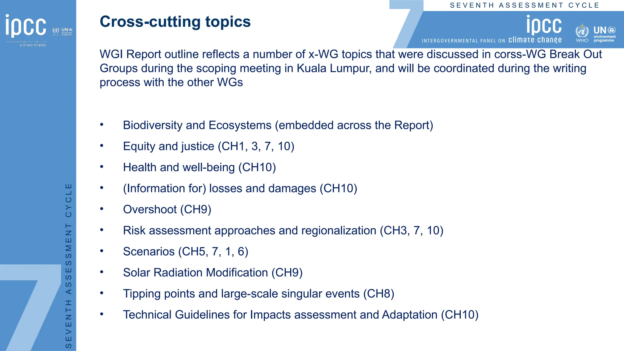 S E V E N T H A S S E S S M E N T C Y C L E
S
E
V
E
N
T
H
A
S
S
E
S
S
M
E
N
T
C
Y
C
L
E
Cross-cutting topics
WGI Report outline reflects a number of x-WG topics that were discussed in corss-WG Break Out
Groups during the scoping meeting in Kuala Lumpur, and will be coordinated during the writing
process with the other WGs
• Biodiversity and Ecosystems (embedded across the Report)
• Equity and justice (CH1, 3, 7, 10)
• Health and well-being (CH10)
• (Information for) losses and damages (CH10)
• Overshoot (CH9)
• Risk assessment approaches and regionalization (CH3, 7, 10)
• Scenarios (CH5, 7, 1, 6)
• Solar Radiation Modification (CH9)
• Tipping points and large-scale singular events (CH8)
• Technical Guidelines for Impacts assessment and Adaptation (CH10)
 