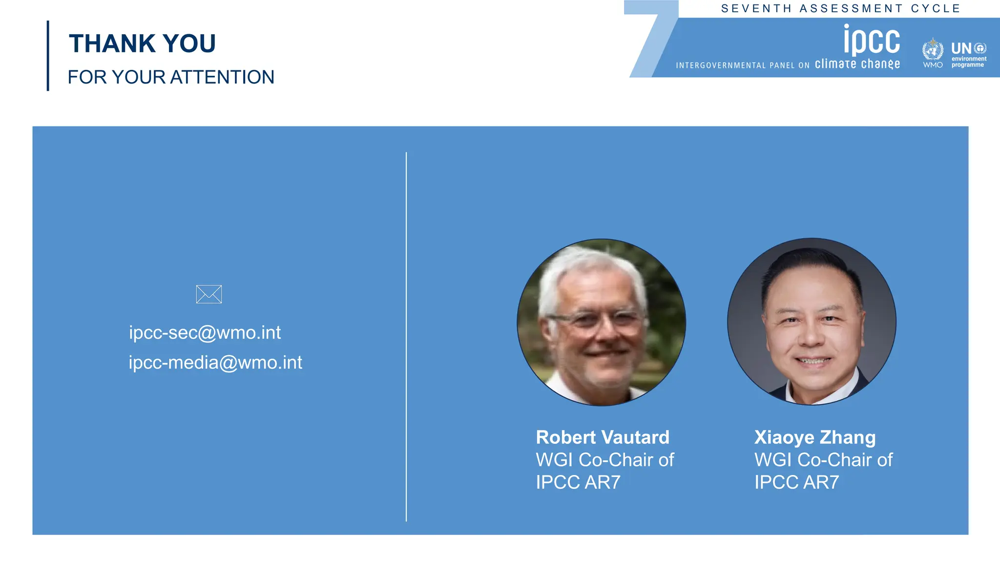 S E V E N T H A S S E S S M E N T C Y C L E
THANK YOU
FOR YOUR ATTENTION
ipcc-sec@wmo.int
ipcc-media@wmo.int
Robert Vautard
WGI Co-Chair of
IPCC AR7
Xiaoye Zhang
WGI Co-Chair of
IPCC AR7
 