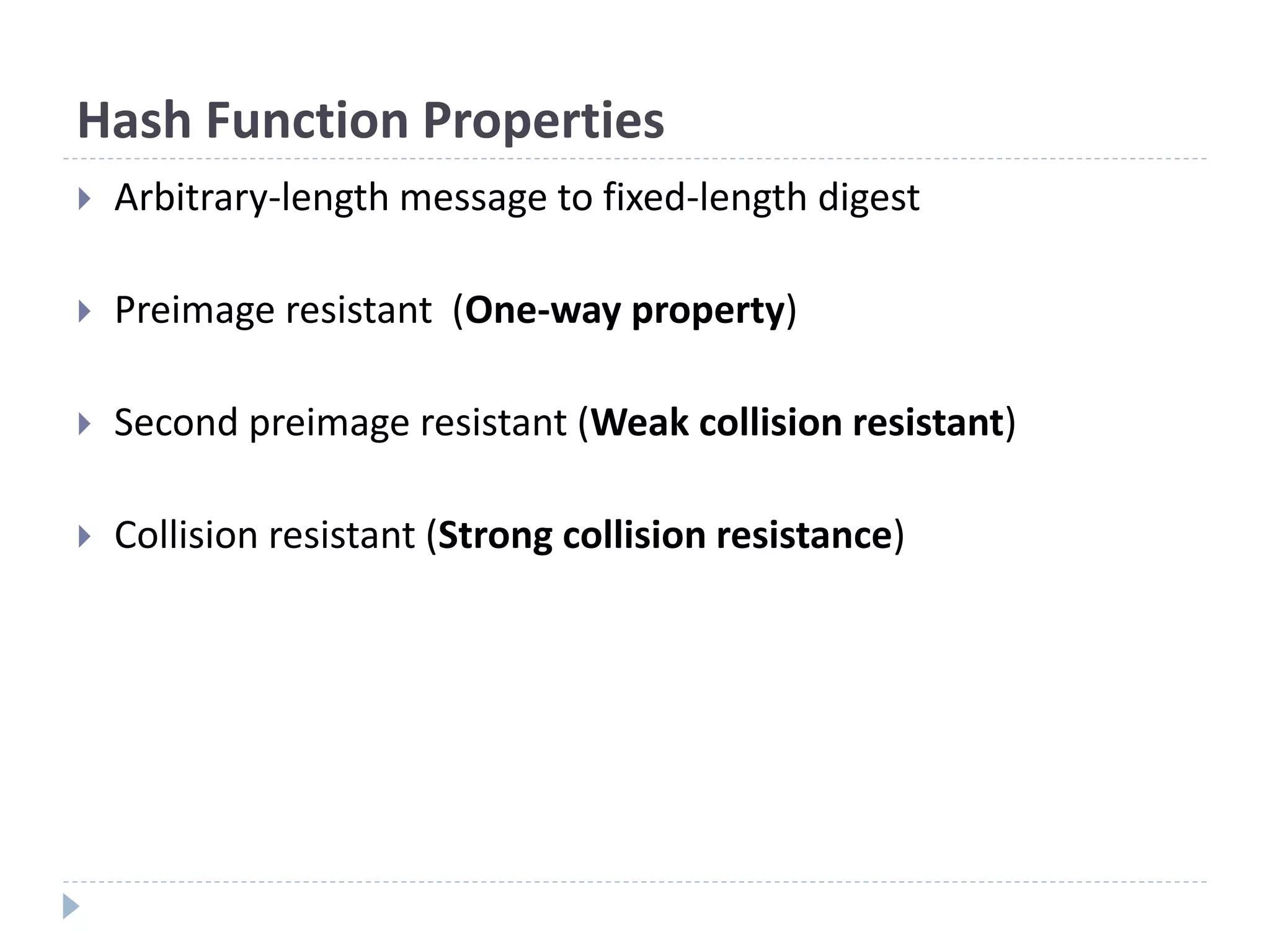 Hash Function Properties
 Arbitrary-length message to fixed-length digest
 Preimage resistant (One-way property)
 Second preimage resistant (Weak collision resistant)
 Collision resistant (Strong collision resistance)
 