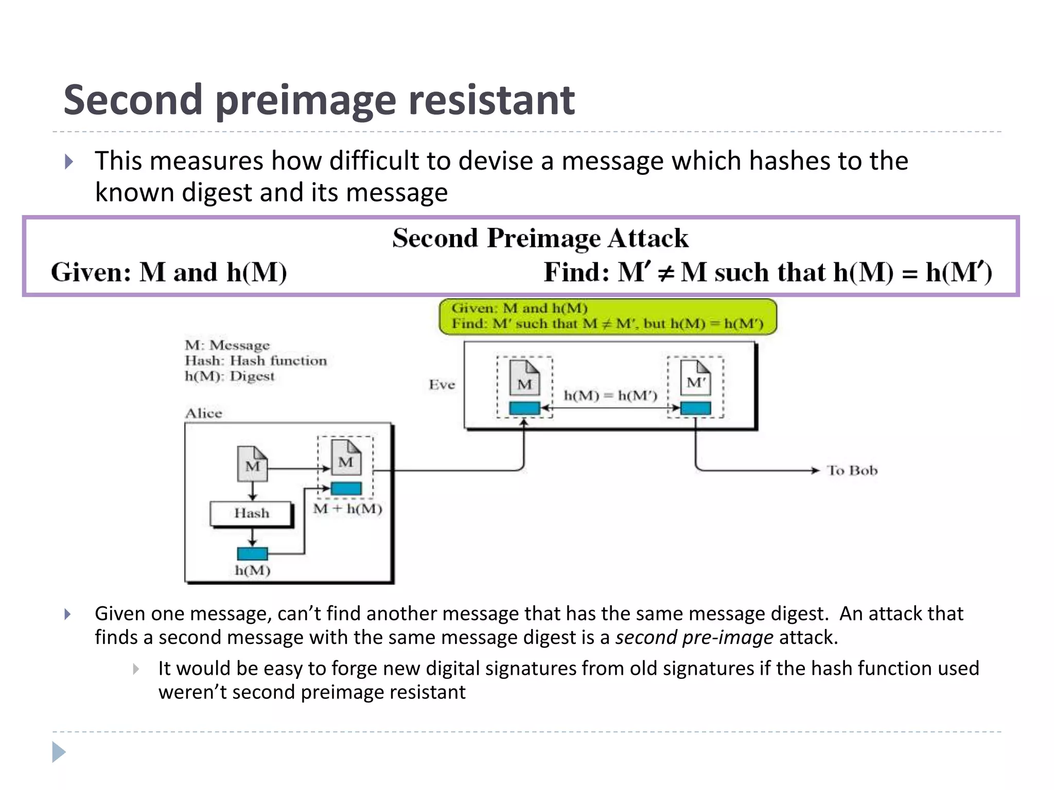 Second preimage resistant
 Given one message, can’t find another message that has the same message digest. An attack that
finds a second message with the same message digest is a second pre-image attack.
 It would be easy to forge new digital signatures from old signatures if the hash function used
weren’t second preimage resistant
 This measures how difficult to devise a message which hashes to the
known digest and its message
 