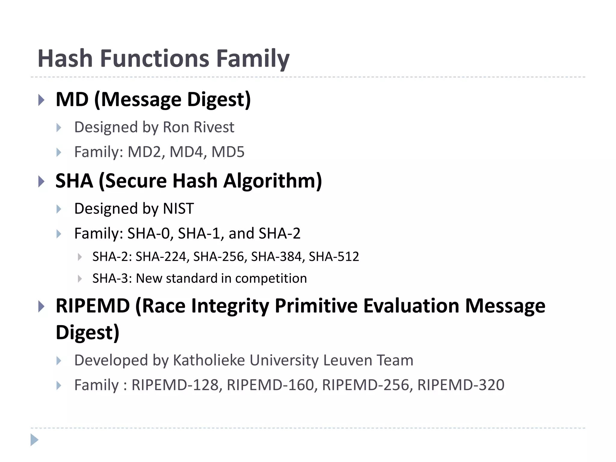 Hash Functions Family
 MD (Message Digest)
 Designed by Ron Rivest
 Family: MD2, MD4, MD5
 SHA (Secure Hash Algorithm)
 Designed by NIST
 Family: SHA-0, SHA-1, and SHA-2
 SHA-2: SHA-224, SHA-256, SHA-384, SHA-512
 SHA-3: New standard in competition
 RIPEMD (Race Integrity Primitive Evaluation Message
Digest)
 Developed by Katholieke University Leuven Team
 Family : RIPEMD-128, RIPEMD-160, RIPEMD-256, RIPEMD-320
 