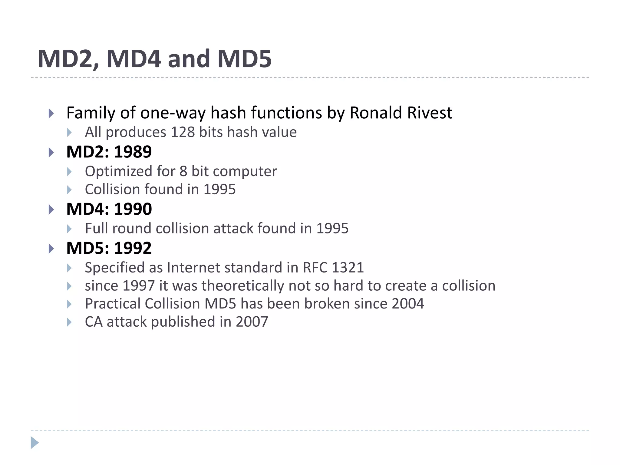 MD2, MD4 and MD5
 Family of one-way hash functions by Ronald Rivest
 All produces 128 bits hash value
 MD2: 1989
 Optimized for 8 bit computer
 Collision found in 1995
 MD4: 1990
 Full round collision attack found in 1995
 MD5: 1992
 Specified as Internet standard in RFC 1321
 since 1997 it was theoretically not so hard to create a collision
 Practical Collision MD5 has been broken since 2004
 CA attack published in 2007
 