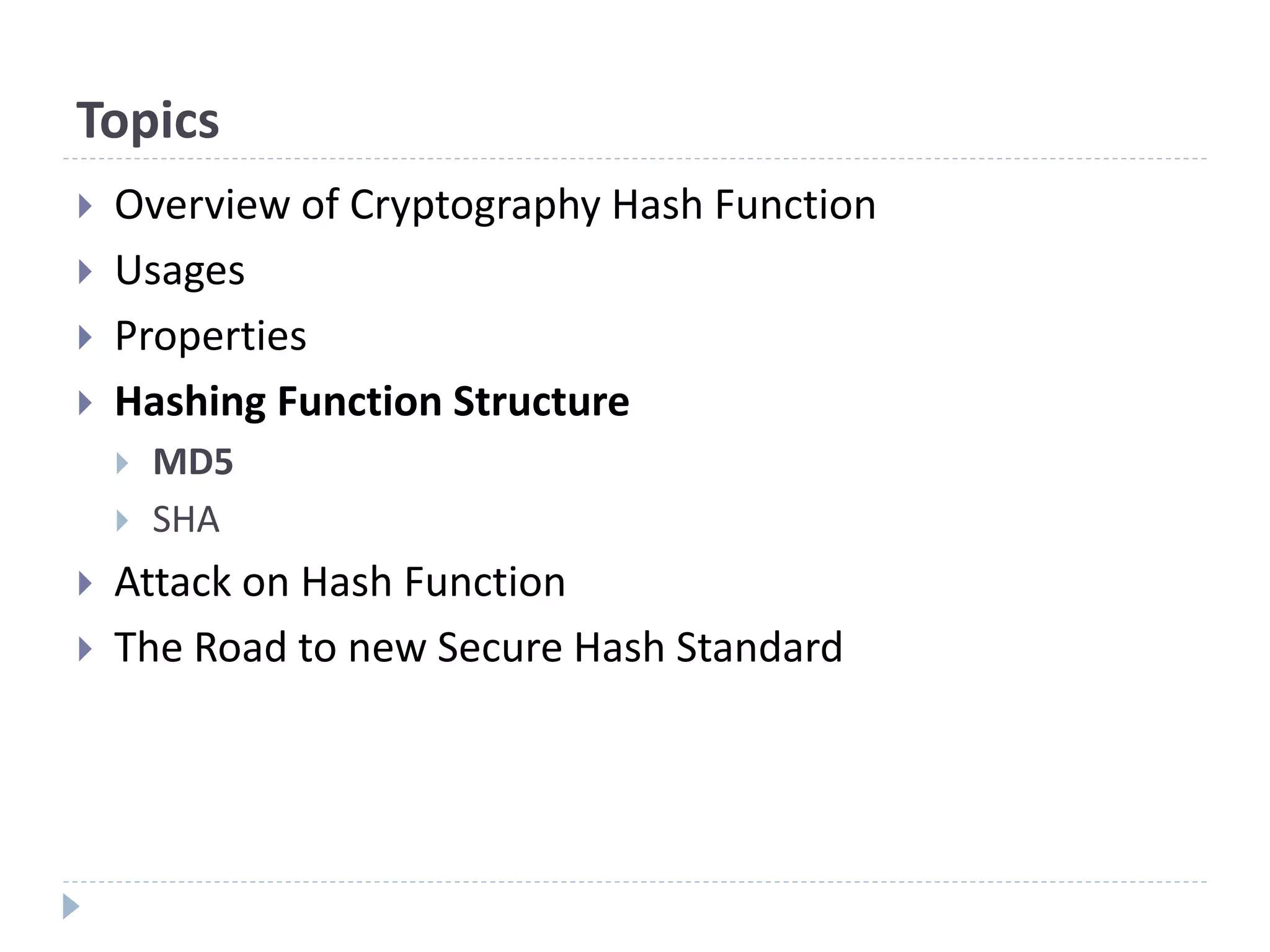 Topics
 Overview of Cryptography Hash Function
 Usages
 Properties
 Hashing Function Structure
 MD5
 SHA
 Attack on Hash Function
 The Road to new Secure Hash Standard
 