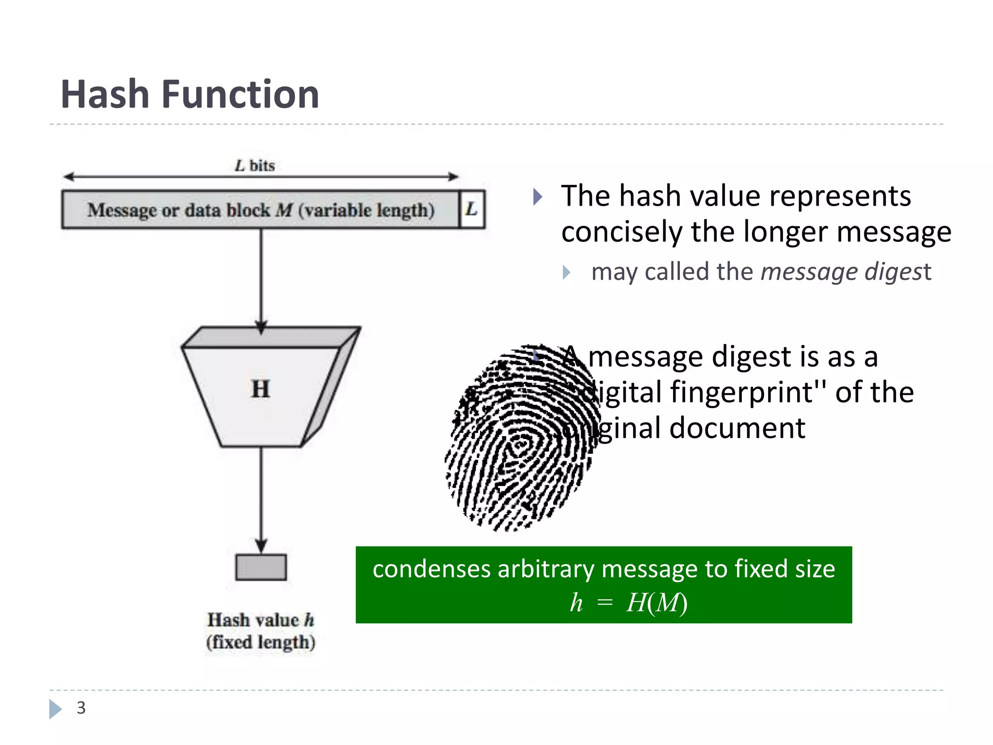 3
Hash Function
 The hash value represents
concisely the longer message
 may called the message digest
 A message digest is as a
``digital fingerprint'' of the
original document
condenses arbitrary message to fixed size
h = H(M)
 
