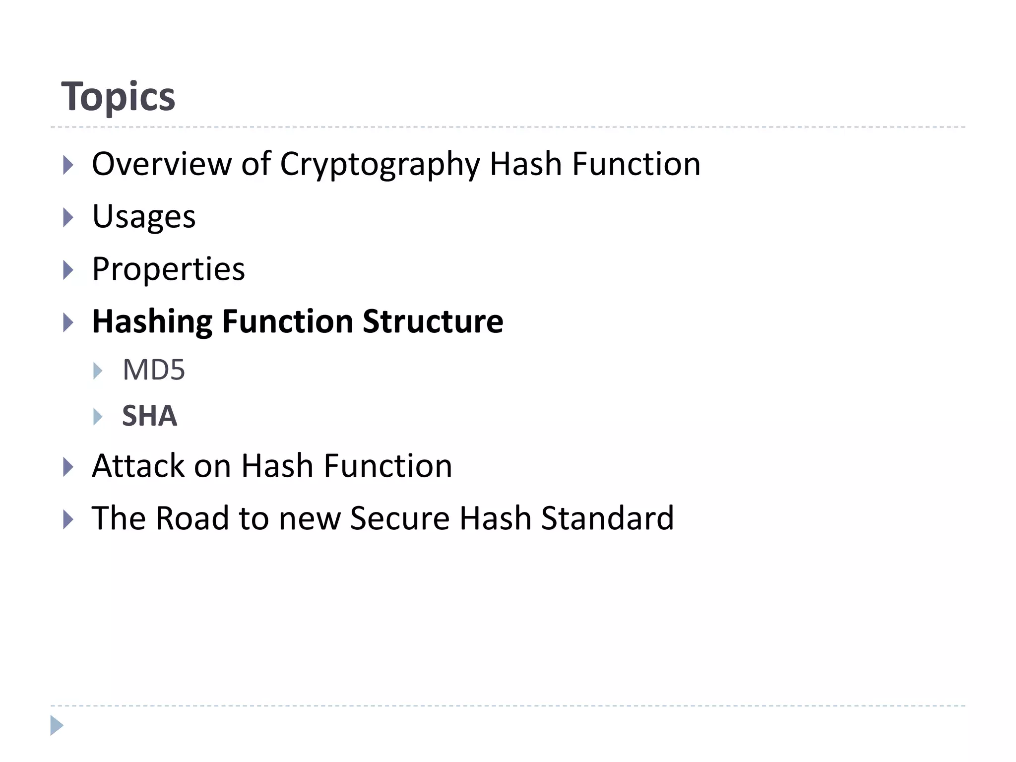 Topics
 Overview of Cryptography Hash Function
 Usages
 Properties
 Hashing Function Structure
 MD5
 SHA
 Attack on Hash Function
 The Road to new Secure Hash Standard
 