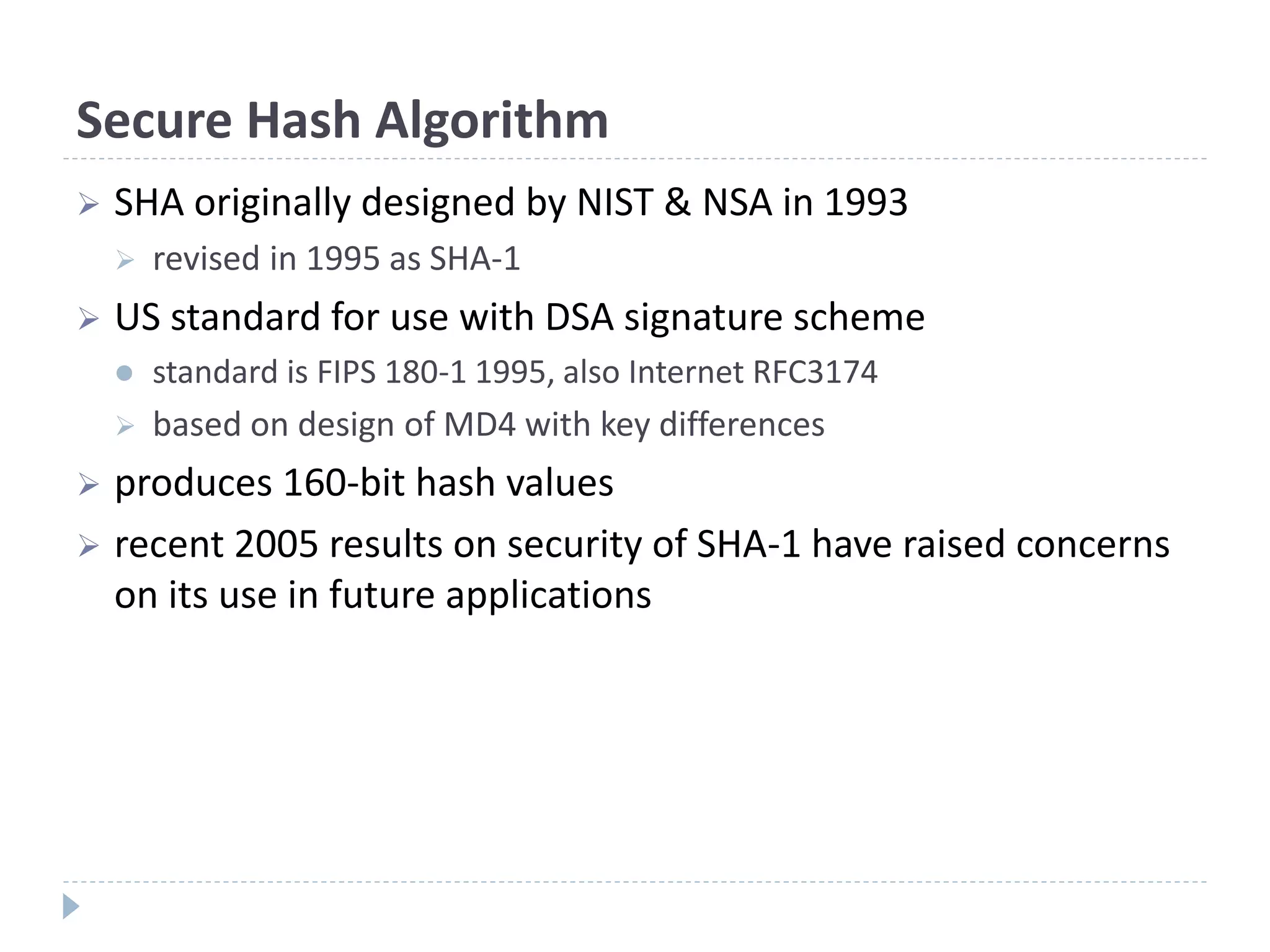 Secure Hash Algorithm
 SHA originally designed by NIST & NSA in 1993
 revised in 1995 as SHA-1
 US standard for use with DSA signature scheme
 standard is FIPS 180-1 1995, also Internet RFC3174
 based on design of MD4 with key differences
 produces 160-bit hash values
 recent 2005 results on security of SHA-1 have raised concerns
on its use in future applications
 