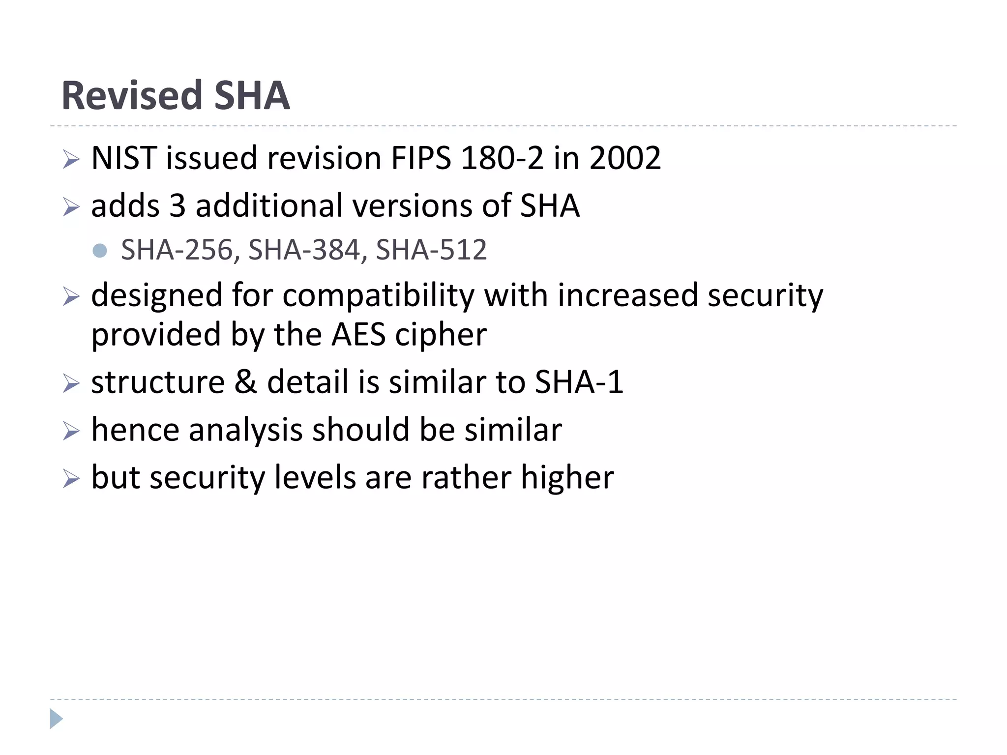Revised SHA
 NIST issued revision FIPS 180-2 in 2002
 adds 3 additional versions of SHA
 SHA-256, SHA-384, SHA-512
 designed for compatibility with increased security
provided by the AES cipher
 structure & detail is similar to SHA-1
 hence analysis should be similar
 but security levels are rather higher
 