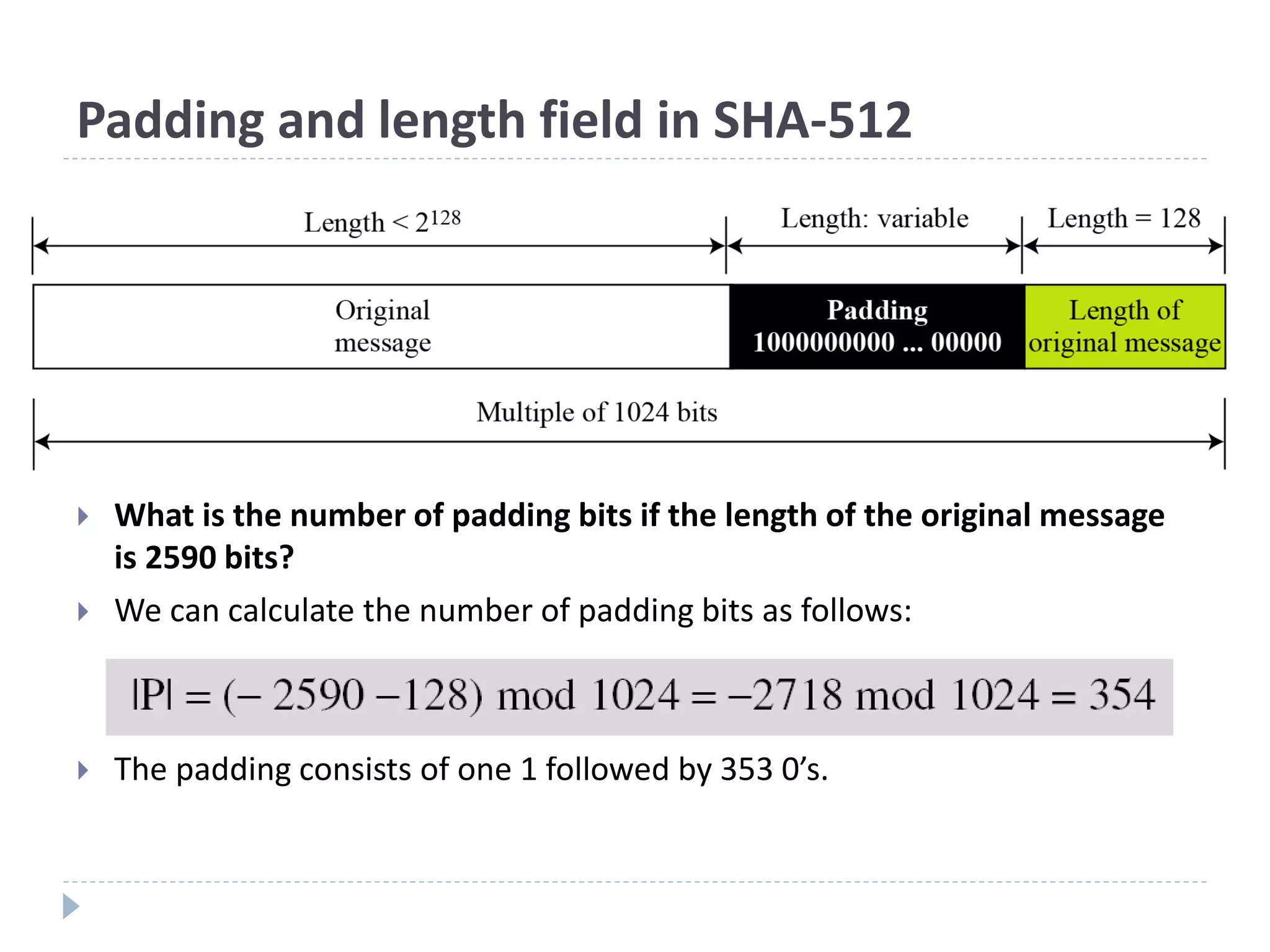 Padding and length field in SHA-512
 What is the number of padding bits if the length of the original message
is 2590 bits?
 We can calculate the number of padding bits as follows:
 The padding consists of one 1 followed by 353 0’s.
 