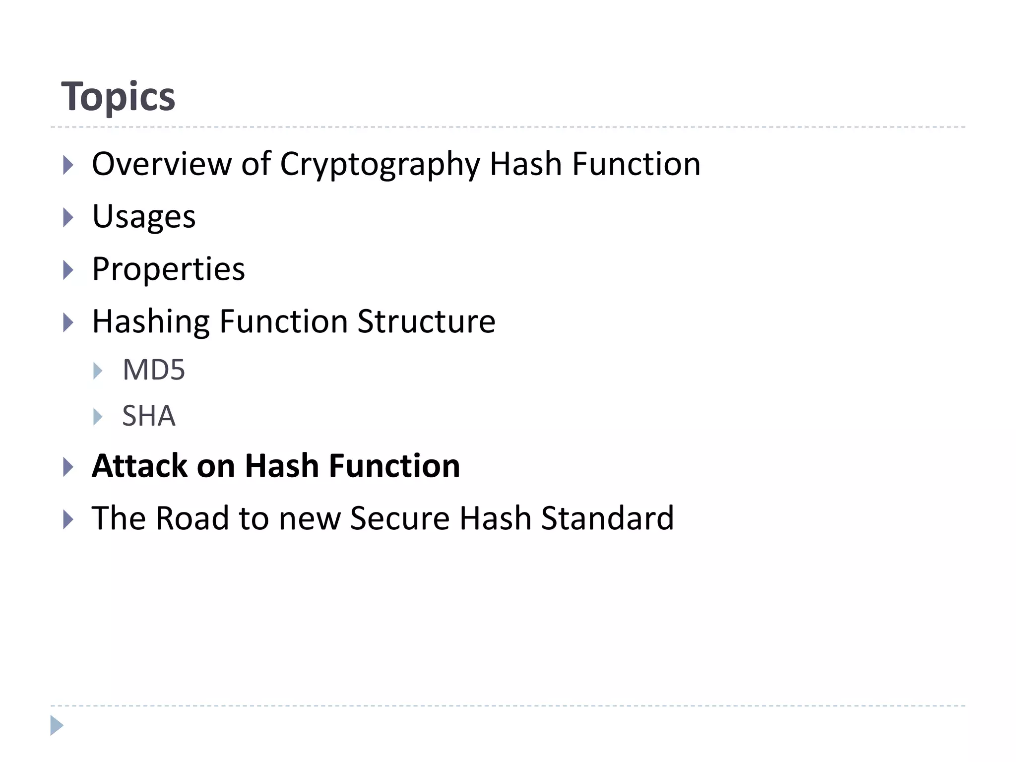 Topics
 Overview of Cryptography Hash Function
 Usages
 Properties
 Hashing Function Structure
 MD5
 SHA
 Attack on Hash Function
 The Road to new Secure Hash Standard
 