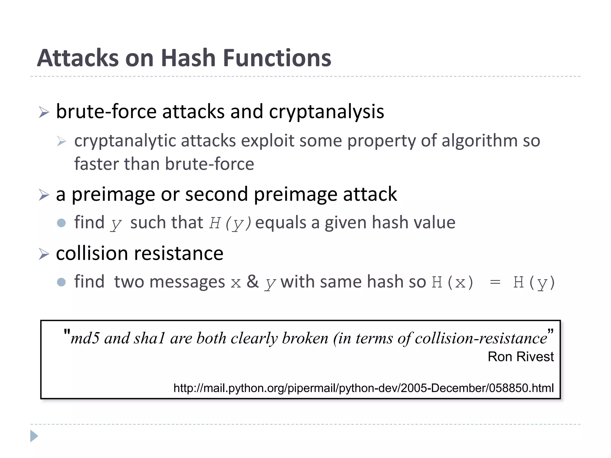 Attacks on Hash Functions
 brute-force attacks and cryptanalysis
 cryptanalytic attacks exploit some property of algorithm so
faster than brute-force
 a preimage or second preimage attack
 find y such that H(y)equals a given hash value
 collision resistance
 find two messages x & y with same hash so H(x) = H(y)
"md5 and sha1 are both clearly broken (in terms of collision-resistance”
Ron Rivest
http://mail.python.org/pipermail/python-dev/2005-December/058850.html
 
