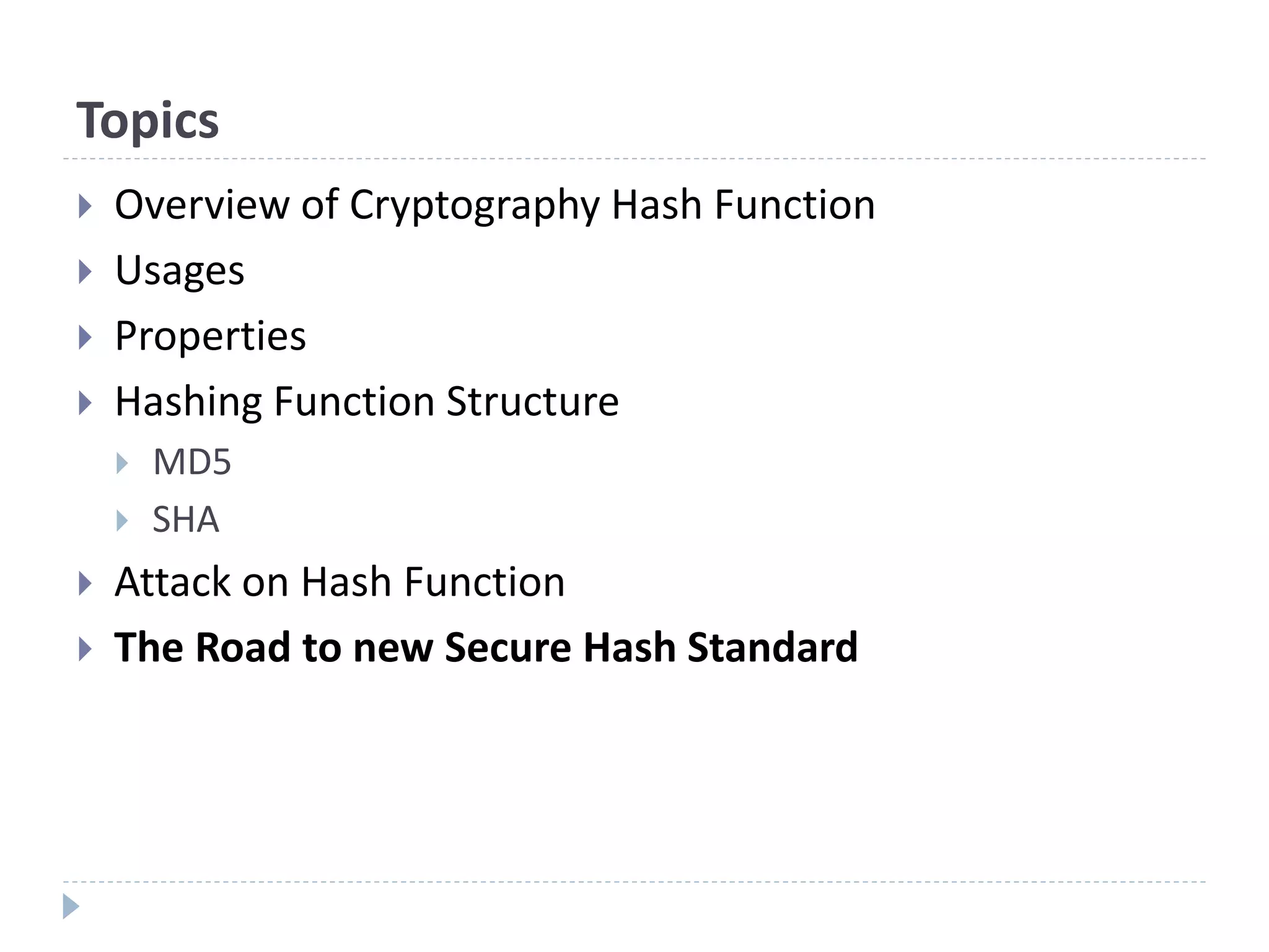 Topics
 Overview of Cryptography Hash Function
 Usages
 Properties
 Hashing Function Structure
 MD5
 SHA
 Attack on Hash Function
 The Road to new Secure Hash Standard
 