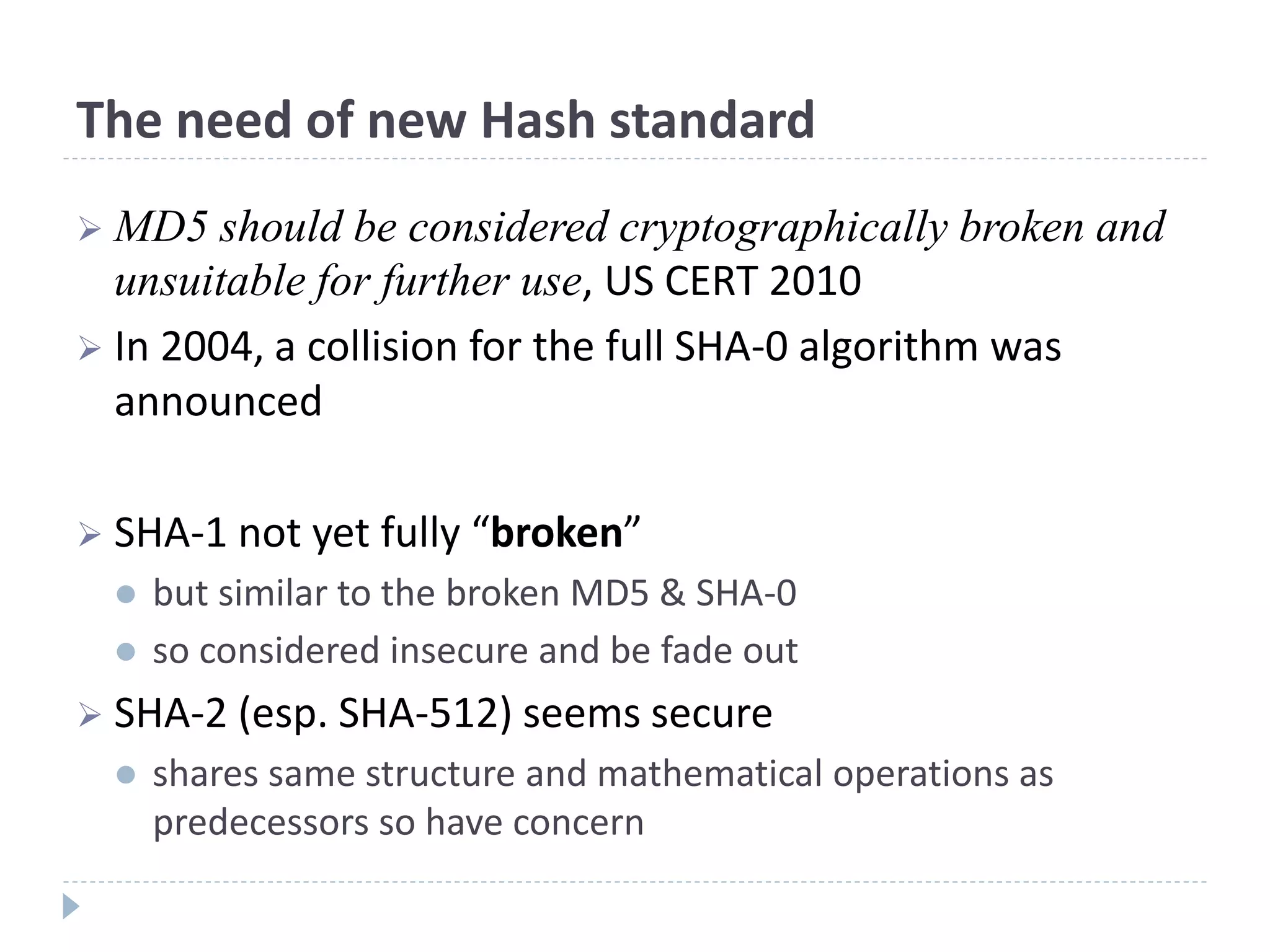 The need of new Hash standard
 MD5 should be considered cryptographically broken and
unsuitable for further use, US CERT 2010
 In 2004, a collision for the full SHA-0 algorithm was
announced
 SHA-1 not yet fully “broken”
 but similar to the broken MD5 & SHA-0
 so considered insecure and be fade out
 SHA-2 (esp. SHA-512) seems secure
 shares same structure and mathematical operations as
predecessors so have concern
 