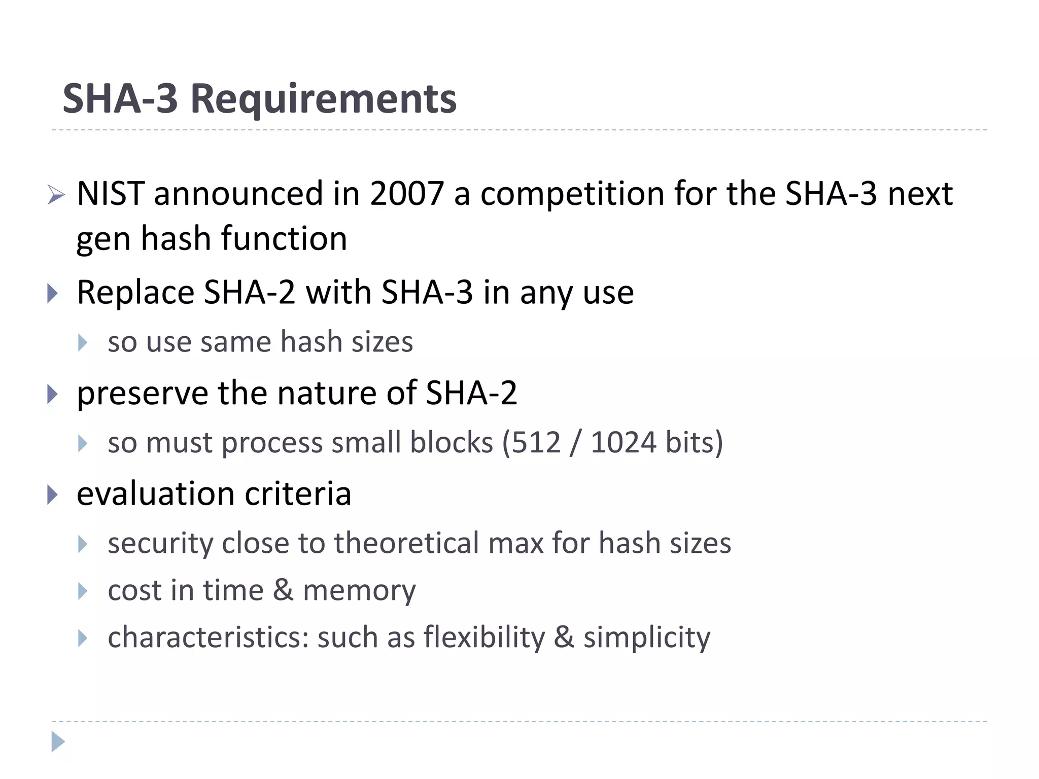 SHA-3 Requirements
 NIST announced in 2007 a competition for the SHA-3 next
gen hash function
 Replace SHA-2 with SHA-3 in any use
 so use same hash sizes
 preserve the nature of SHA-2
 so must process small blocks (512 / 1024 bits)
 evaluation criteria
 security close to theoretical max for hash sizes
 cost in time & memory
 characteristics: such as flexibility & simplicity
 