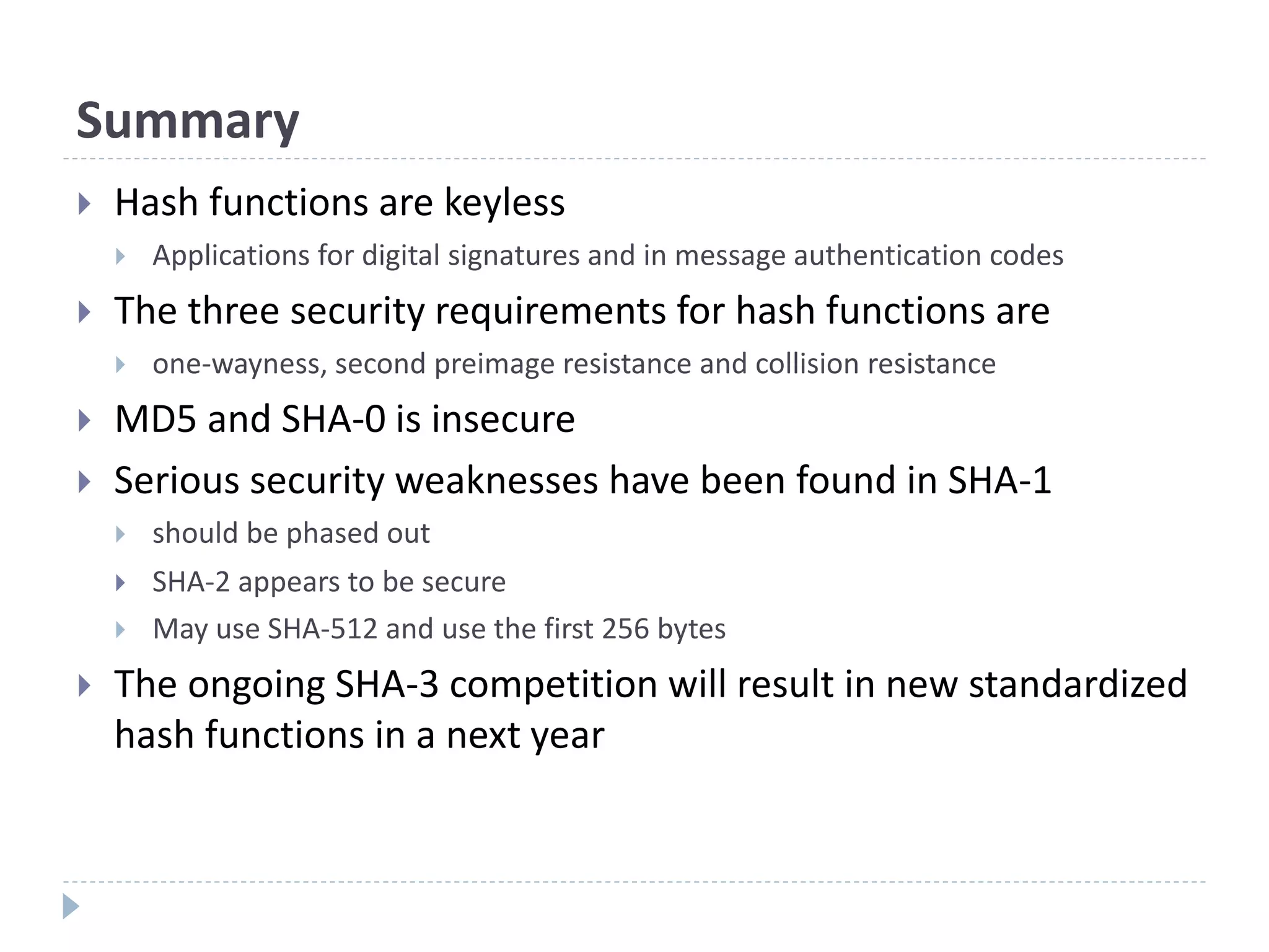 Summary
 Hash functions are keyless
 Applications for digital signatures and in message authentication codes
 The three security requirements for hash functions are
 one-wayness, second preimage resistance and collision resistance
 MD5 and SHA-0 is insecure
 Serious security weaknesses have been found in SHA-1
 should be phased out
 SHA-2 appears to be secure
 May use SHA-512 and use the first 256 bytes
 The ongoing SHA-3 competition will result in new standardized
hash functions in a next year
 