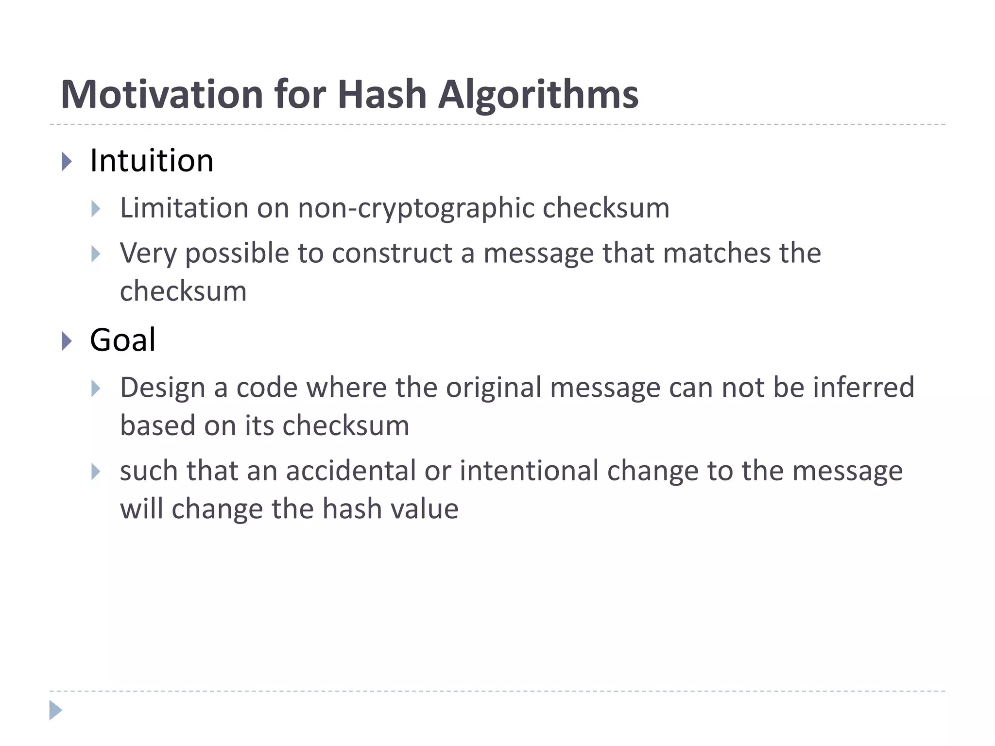 Motivation for Hash Algorithms
 Intuition
 Limitation on non-cryptographic checksum
 Very possible to construct a message that matches the
checksum
 Goal
 Design a code where the original message can not be inferred
based on its checksum
 such that an accidental or intentional change to the message
will change the hash value
 