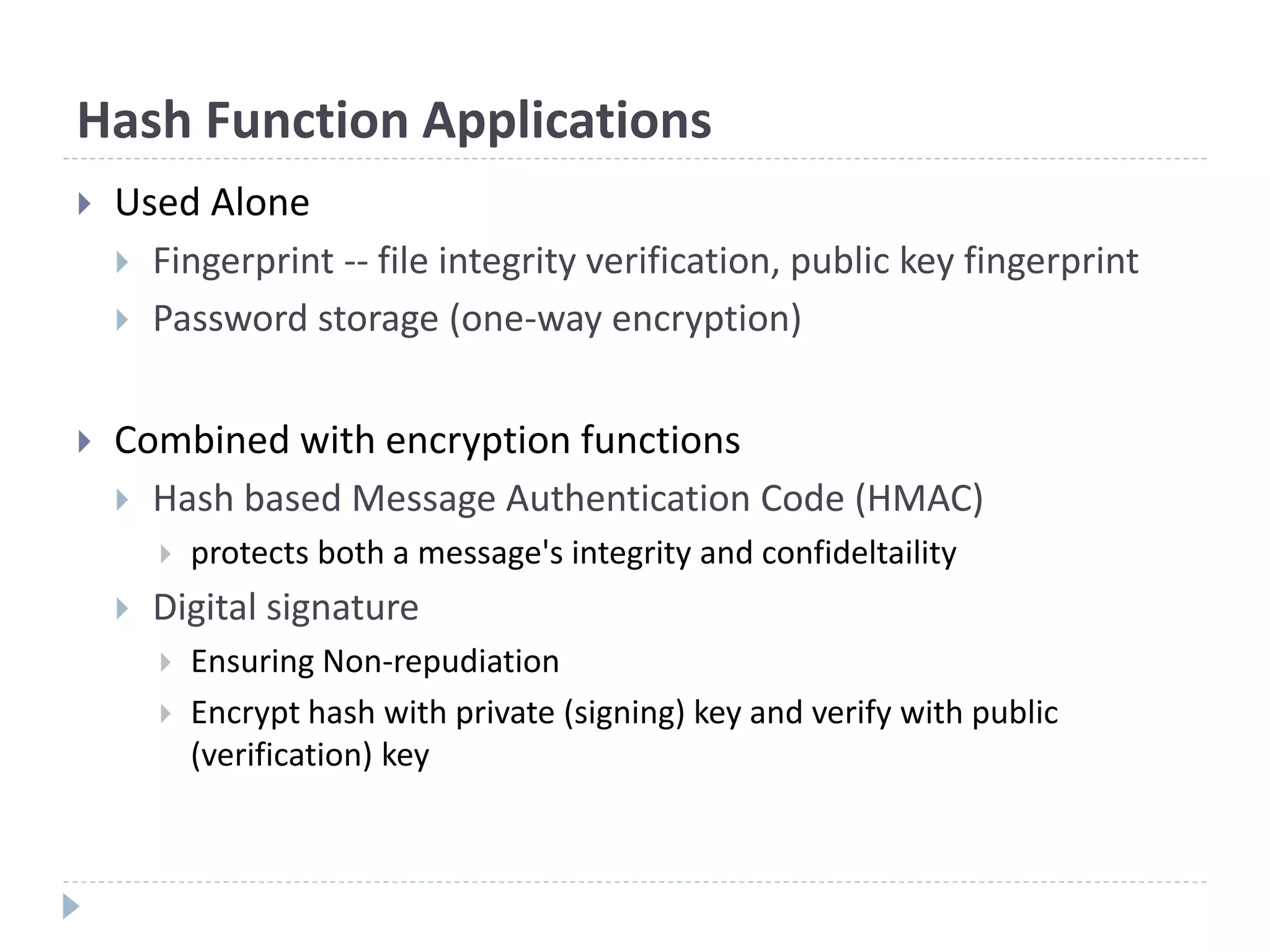 Hash Function Applications
 Used Alone
 Fingerprint -- file integrity verification, public key fingerprint
 Password storage (one-way encryption)
 Combined with encryption functions
 Hash based Message Authentication Code (HMAC)
 protects both a message's integrity and confideltaility
 Digital signature
 Ensuring Non-repudiation
 Encrypt hash with private (signing) key and verify with public
(verification) key
 