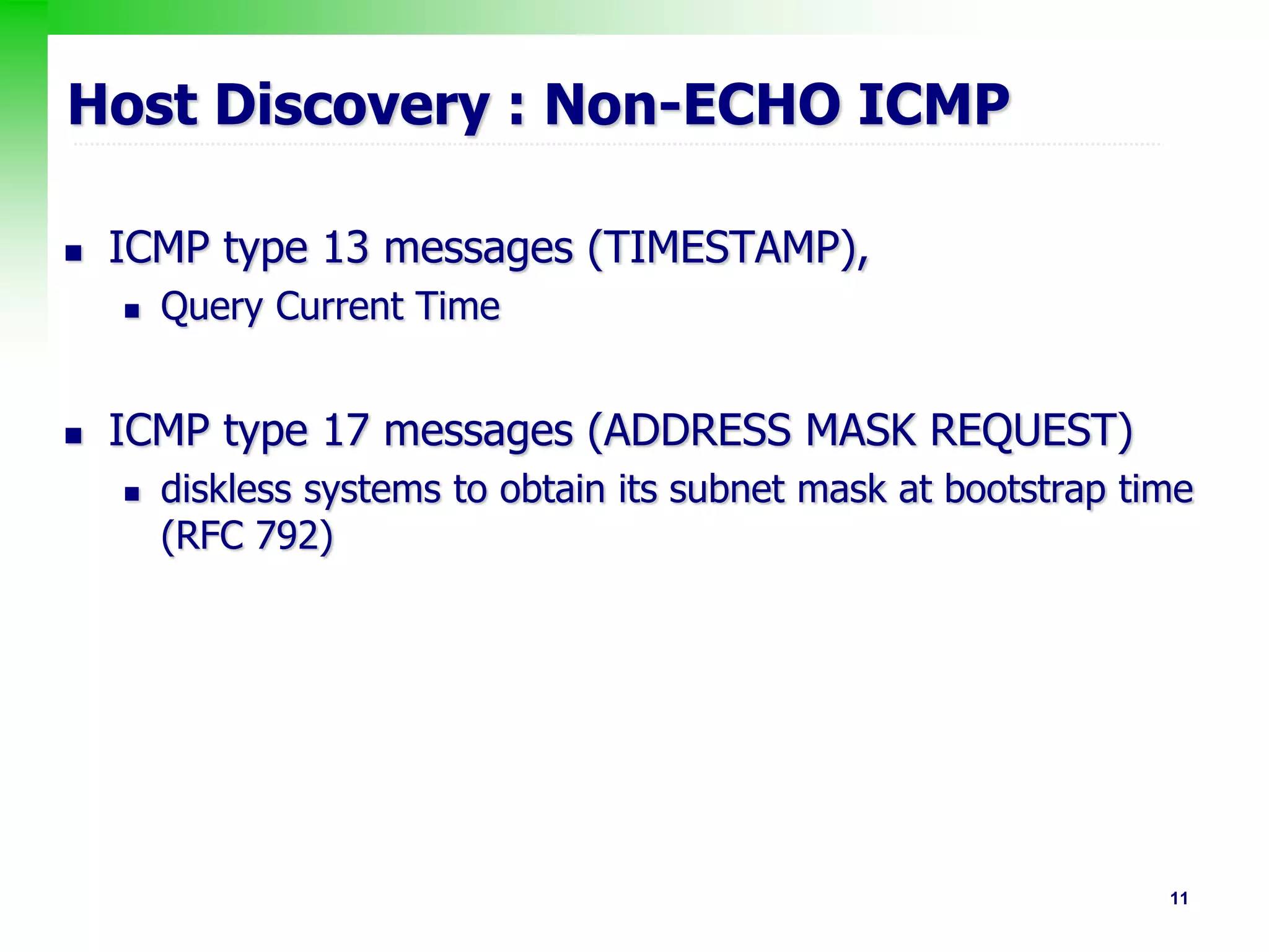 11
Host Discovery : Non-ECHO ICMP
 ICMP type 13 messages (TIMESTAMP),
 Query Current Time
 ICMP type 17 messages (ADDRESS MASK REQUEST)
 diskless systems to obtain its subnet mask at bootstrap time
(RFC 792)
 