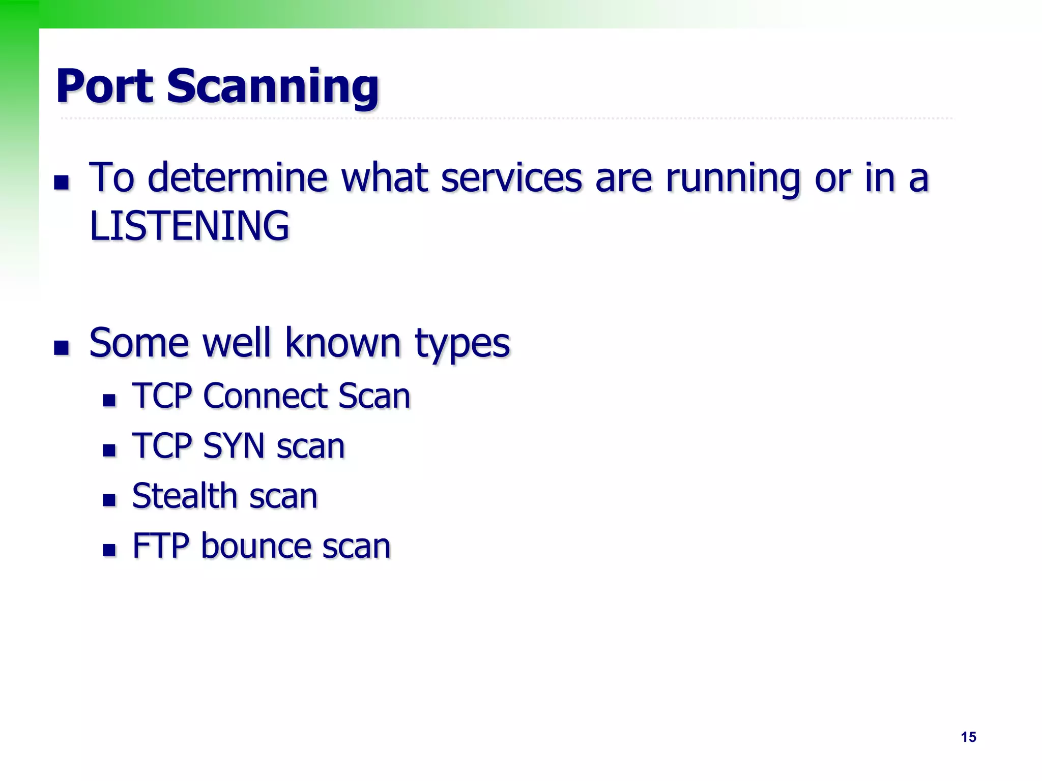 15
Port Scanning
 To determine what services are running or in a
LISTENING
 Some well known types
 TCP Connect Scan
 TCP SYN scan
 Stealth scan
 FTP bounce scan
 