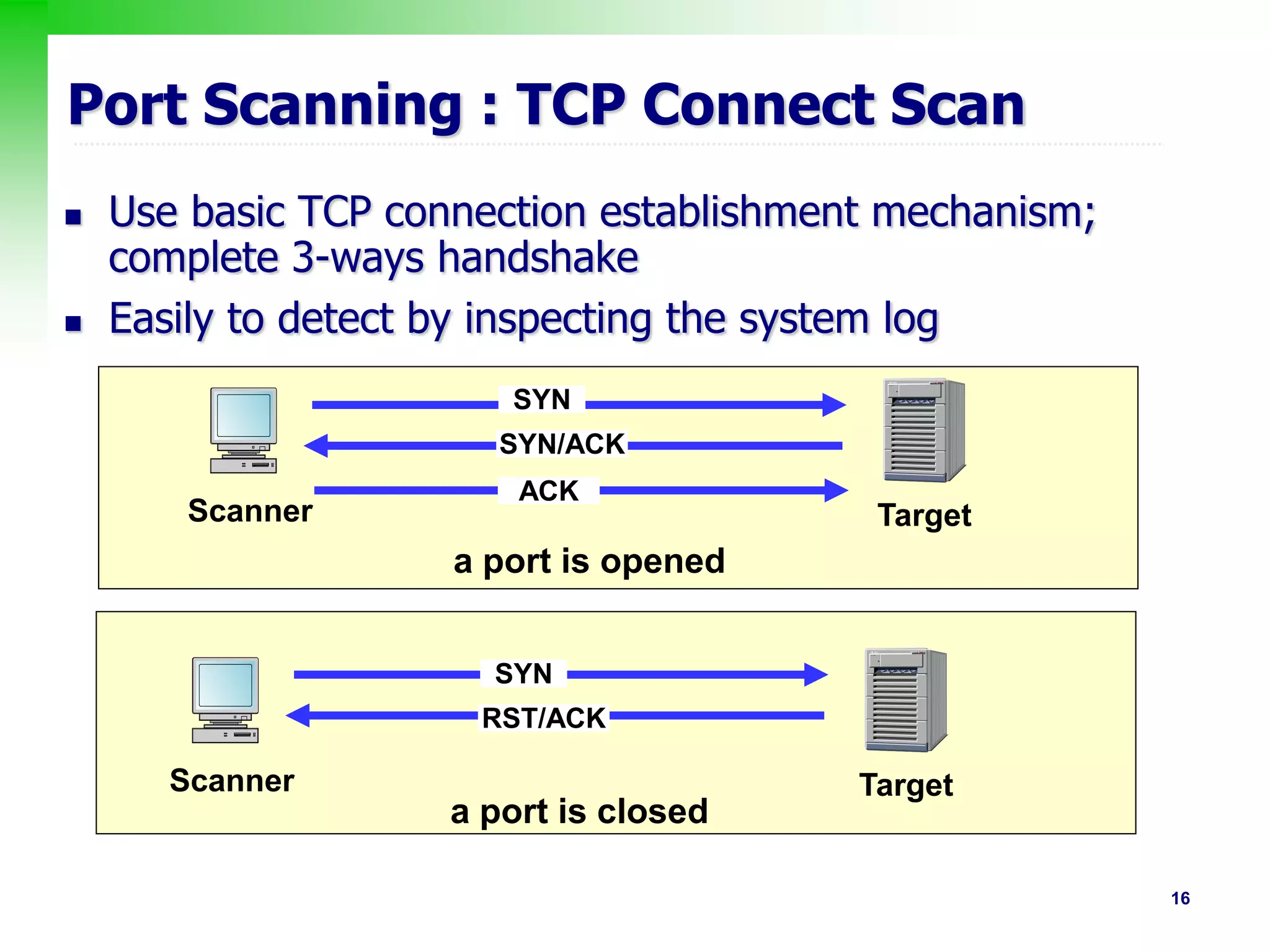 16
Port Scanning : TCP Connect Scan
 Use basic TCP connection establishment mechanism;
complete 3-ways handshake
 Easily to detect by inspecting the system log
Scanner Target
SYN
SYN/ACK
ACK
Scanner Target
SYN
RST/ACK
a port is opened
a port is closed
 