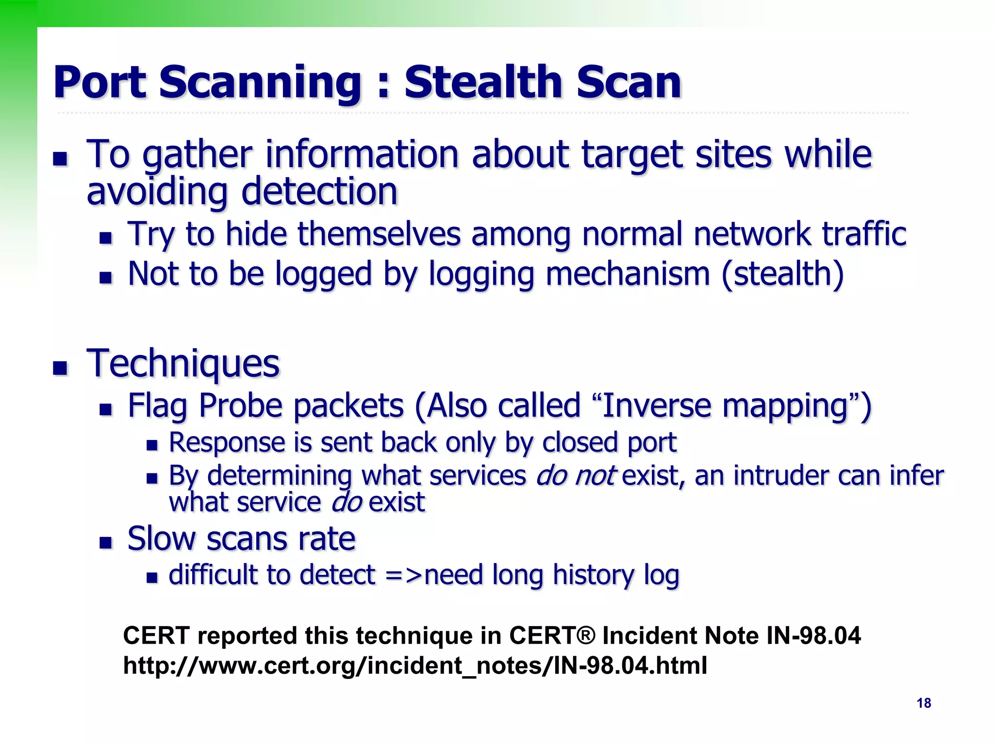 18
Port Scanning : Stealth Scan
 To gather information about target sites while
avoiding detection
 Try to hide themselves among normal network traffic
 Not to be logged by logging mechanism (stealth)
 Techniques
 Flag Probe packets (Also called “Inverse mapping”)
 Response is sent back only by closed port
 By determining what services do not exist, an intruder can infer
what service do exist
 Slow scans rate
 difficult to detect =>need long history log
CERT reported this technique in CERT® Incident Note IN-98.04
http://www.cert.org/incident_notes/IN-98.04.html
 