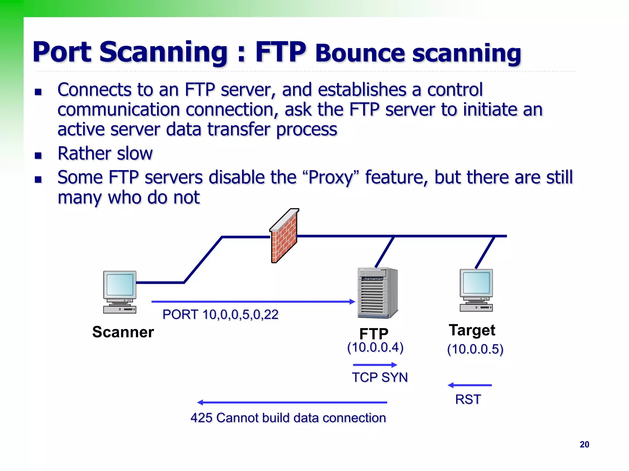 20
Port Scanning : FTP Bounce scanning
 Connects to an FTP server, and establishes a control
communication connection, ask the FTP server to initiate an
active server data transfer process
 Rather slow
 Some FTP servers disable the “Proxy” feature, but there are still
many who do not
PORT 10,0,0,5,0,22
(10.0.0.4) (10.0.0.5)
TCP SYN
RST
425 Cannot build data connection
Scanner FTP Target
 