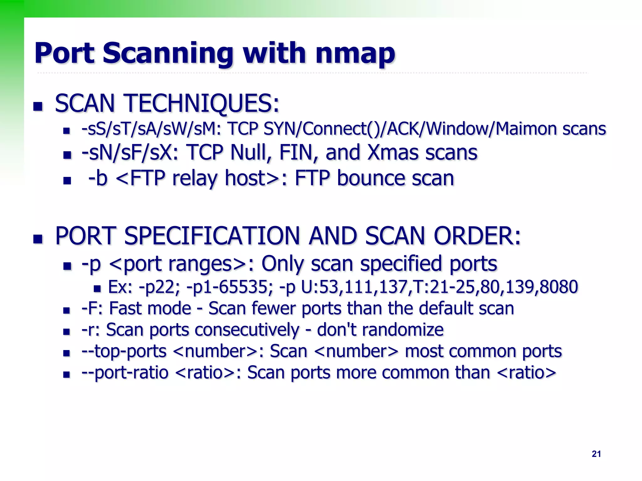 21
Port Scanning with nmap
 SCAN TECHNIQUES:
 -sS/sT/sA/sW/sM: TCP SYN/Connect()/ACK/Window/Maimon scans
 -sN/sF/sX: TCP Null, FIN, and Xmas scans
 -b <FTP relay host>: FTP bounce scan
 PORT SPECIFICATION AND SCAN ORDER:
 -p <port ranges>: Only scan specified ports
 Ex: -p22; -p1-65535; -p U:53,111,137,T:21-25,80,139,8080
 -F: Fast mode - Scan fewer ports than the default scan
 -r: Scan ports consecutively - don't randomize
 --top-ports <number>: Scan <number> most common ports
 --port-ratio <ratio>: Scan ports more common than <ratio>
 