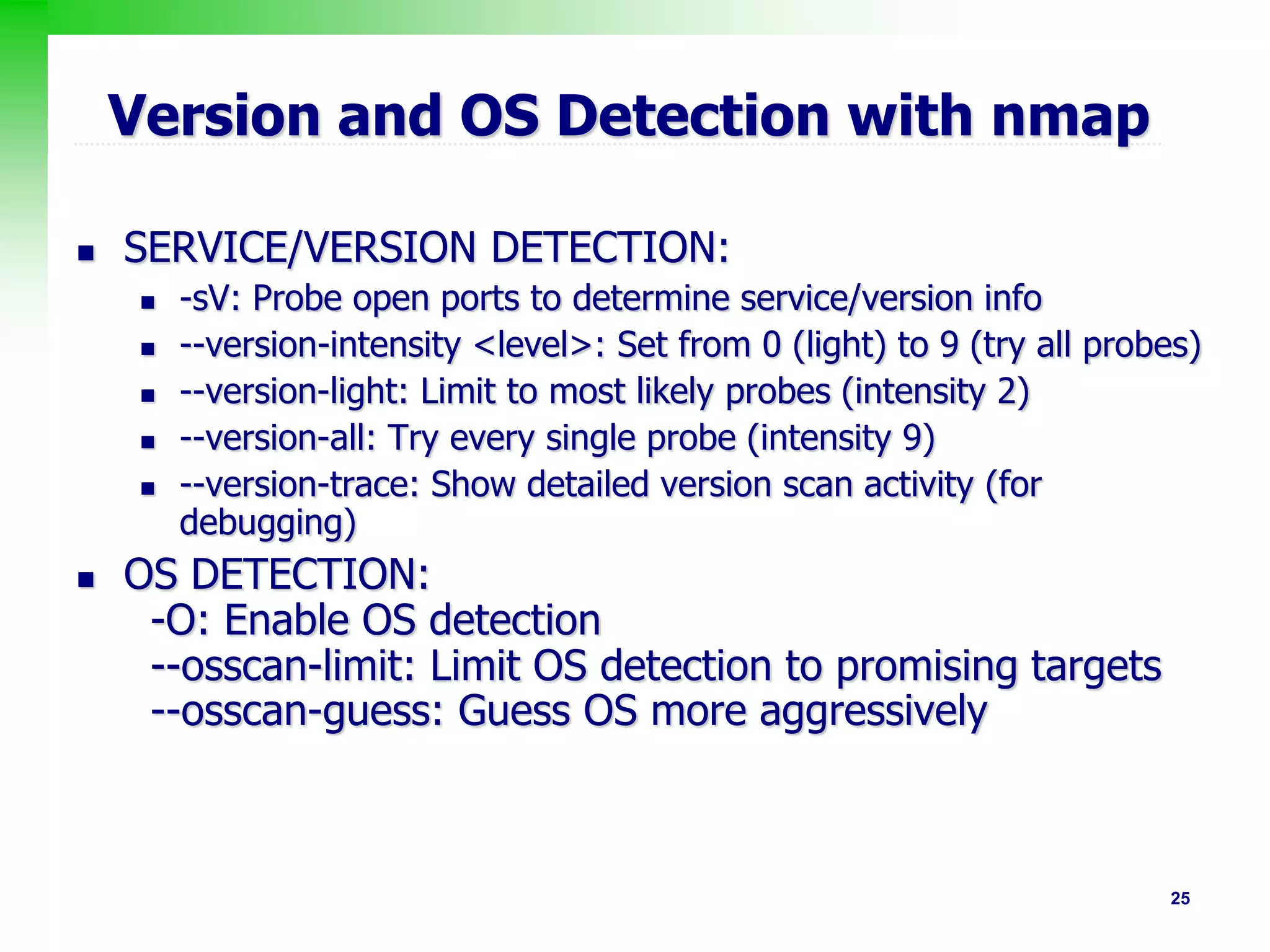 25
Version and OS Detection with nmap
 SERVICE/VERSION DETECTION:
 -sV: Probe open ports to determine service/version info
 --version-intensity <level>: Set from 0 (light) to 9 (try all probes)
 --version-light: Limit to most likely probes (intensity 2)
 --version-all: Try every single probe (intensity 9)
 --version-trace: Show detailed version scan activity (for
debugging)
 OS DETECTION:
-O: Enable OS detection
--osscan-limit: Limit OS detection to promising targets
--osscan-guess: Guess OS more aggressively
 